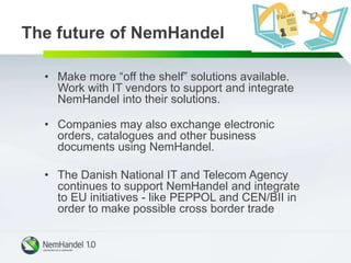 The future of NemHandel
• Make more “off the shelf” solutions available.
Work with IT vendors to support and integrate
NemHandel into their solutions.
• Companies may also exchange electronic
orders, catalogues and other business
documents using NemHandel.
• The Danish National IT and Telecom Agency
continues to support NemHandel and integrate
to EU initiatives - like PEPPOL and CEN/BII in
order to make possible cross border trade
 