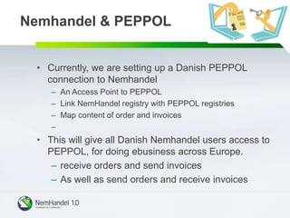 • Currently, we are setting up a Danish PEPPOL
connection to Nemhandel
– An Access Point to PEPPOL
– Link NemHandel registry with PEPPOL registries
– Map content of order and invoices
–
• This will give all Danish Nemhandel users access to
PEPPOL, for doing ebusiness across Europe.
– receive orders and send invoices
– As well as send orders and receive invoices
Nemhandel & PEPPOL
 
