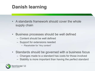 Danish learning
• A standards framework should cover the whole
supply chain
• Business processes should be well defined
– Content should be well defined
– Support for extensions needed
• Placeholder for “Any content”
• Standards should be governed with a business focus
– Changes made to a standard has costs for those involved
– Stability is more important than having the perfect standard
 