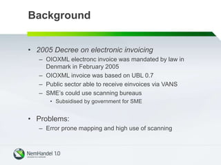 Background
• 2005 Decree on electronic invoicing
– OIOXML electronc invoice was mandated by law in
Denmark in February 2005
– OIOXML invoice was based on UBL 0.7
– Public sector able to receive einvoices via VANS
– SME’s could use scanning bureaus
• Subsidised by government for SME
• Problems:
– Error prone mapping and high use of scanning
 