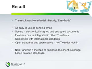 Result
• The result was NemHandel - literally, ‘EasyTrade’
• As easy to use as sending email
• Secure – electronically signed and encrypted documents
• Flexible – can be integrated in other IT systems
• Compatible with international standards
• Open standards and open source – no IT vendor lock-in
• NemHandel is a method of business document exchange
based on open standards.
 