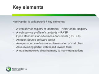 Key elements
NemHandel is built around 7 key elements:
• A web service registry of identifiers – NemHandel Registry
• A web service profile of standards – RASP
• Open standards for e-business documents (UBL 2.0)
• An open Source software toolkit
• An open source reference implementation of mail client
• An e-invoicing portal: web based invoice form
• A legal framework: allowing many to many transactions
 