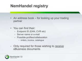 NemHandel registry
• An address book – for looking up your trading
partner
• You can find their:
- Endpoint ID (EAN, CVR etc)
- Server name or e-mail
- Possible profiles/collaboration
- orders, invoice, catalogue
- Only required for those wishing to receive
eBusiness documents
 