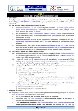Hóquei em Patins
                                                  REGRAS DE JOGO

                                                                        ARTIGO 9º
                                      (ZONAS DE JOGO - DEFINIÇÃO DE JOGO PASSIVO E DE ANTI-JOGO)
1. ZONAS DO JOGO
   Atento o disposto no ponto 5 do Artigo 3 do Regulamento Técnico, a linha divisória de cada meia-pista permite a delimitação, para cada uma das equipas, de
   duas “zonas” de jogo – uma "ZONA DEFENSIVA" e uma " ZONA ATACANTE – a que correspondem diferentes tempos de posse de bola, conforme seguidamente
   está especificado.
   1.1 ZONA DEFENSIVA – TEMPO DE POSSE DE BOLA E RESPECTIVO CONTROLO
          1.1.1 Quando uma equipa assume a posse da bola na sua zona defensiva, dispõe de 10 (dez) segundos – cuja contagem é assegurada pelos Árbitros
                   Principais, através de sinalética gestual específica – para iniciar uma acção ofensiva, assegurando a condução da bola para a sua zona
                   atacante, ultrapassando a linha divisória de cada meia-pista.
          1.1.2 Depois duma primeira situação de ataque – e ressalvado o disposto nos pontos 2.1.2 deste Artigo – a bola pode voltar para a zona defensiva da
                   equipa que desenvolve uma acção ofensiva, mas depois esta mesma equipa só dispõe de 5 (cinco) segundos para assegurar que a bola volte a ser
                   conduzida para a sua zona atacante.
          1.1.3 Quando, depois de conduzida para a zona atacante, uma equipa faz regressar a bola à sua zona defensiva, os Árbitros Principais têm de iniciar –
                   através de sinalética gestual específica – a contagem do tempo de 5 (cinco) segundos no momento em que a bola cruzar a linha divisória de
                   cada meia-pista.
          1.1.4 Sempre que seja excedido o tempo de posse de bola na sua zona defensiva – atento o disposto nos pontos 1.1.1 e 1.1.2 deste Artigo – cada
                   equipa é sempre sancionada com um LIVRE INDIRECTO – marcado num dos cantos superiores da sua área de grande penalidade – ainda que,
                   antes de esgotado o tempo em causa, a bola seja enviada para fora de pista ou colocada na parte superior ou na parte traseira da baliza.
   1.2 ZONA ATACANTE – TEMPO DE POSSE DE BOLA E RESPECTIVO CONTROLO
          1.2.1 Na organização das suas acções ofensivas, qualquer das equipas deverá procurar rematar à baliza adversária - visando a obtenção de um golo -
                   mas a sua conclusão dessas acções terá de ocorrer dentro dum período razoável, não devendo exceder o tempo de 45 (quarenta e cinco)
                   segundos de posse de bola em cada acção ofensiva.
          1.2.2 A contagem do tempo de posse de bola nas acções ofensivas de cada equipa terá de ser assegurado pelos Árbitros
                   Principais - seja com recurso à consulta do marcador electrónico do tempo de jogo, seja através de contagem mental - mas considerando
                   sempre a observação dos "critérios" de contagem estabelecidos nos dois pontos seguintes.
          1.2.3 A contagem do tempo de posse de bola não pode ser interrompida quando ocorrer qualquer uma das seguintes situações e/ou
                   circunstâncias:
                   a) A equipa que detém a posse da bola na zona atacante opta por fazê-la regressar à sua zona defensiva
                   b) Foi sancionada uma falta que favorece a equipa que detinha a posse da bola
                   c) A posse da bola regressa à equipa que a detinha depois de ocorrer uma das seguintes situações:
                        • Ter sido assinalado um GOLPE-DUPLO
                        • Ter ocorrido um remate à baliza adversária, mas sem que a bola tenha tocado na parte frontal da baliza (trave ou postes) e/ou no
                            guarda-redes, independentemente de tal remate ter sido deficientemente executado ou de ter ocorrido um ressalto ou desvio da bola
                            por parte dum adversário ou de um colega de equipa
          1.2.4 A contagem do tempo de posse de bola apenas pode ser interrompida – sendo, eventualmente, reiniciada se a bola voltar á posse
                   da equipa que a detinha – se for executado um remate da bola á baliza adversária e se constate que:
                   a) A bola embateu ou foi defendida pelo Guarda-redes adversário
                   b) A bola embateu na parte frontal (trave ou postes) da baliza adversaria
2. DEFINIÇÃO DE JOGO PASSIVO
   2.1 Salvaguardando o disposto no ponto 2.3 deste Artigo, considera-se que uma equipa atacante incorre em jogo passivo quando esta - depois de ter
          iniciado uma acção ofensiva - ocorre em qualquer uma das situações seguintes:
          2.1.1 Um ou mais Jogadores beneficiam duma clara situação de golo e evitam a sua concretização.
          2.1.2 Os seus Jogadores efectuam – por 5 (cinco) vezes consecutivas – o regresso intencional da bola para a sua zona defensiva, seja
                   através da sua condução, seja através de um passe para um seu colega.
          2.1.3 A equipa mantém a posse de bola sem que – depois de transcorrido um período de cerca de 45 (quarenta e cinco) segundos – seja
                   efectuada qualquer tentativa reconhecível de remate à baliza do adversário, atento o disposto nos pontos 1.2.1 e 2.2 deste Artigo.

                                                                    Página 9 de 39
 