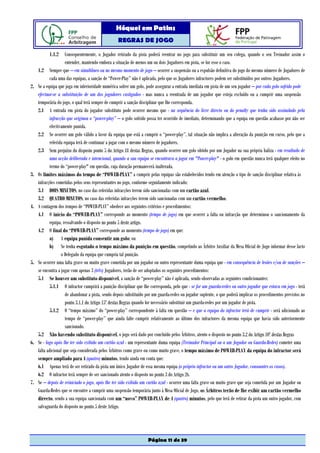 Hóquei em Patins
                                                    REGRAS DE JOGO

           1.1.2       Consequentemente, o Jogador retirado da pista poderá reentrar no jogo para substituir um seu colega, quando o seu Treinador assim o
                       entender, mantendo embora a situação de menos um ou dois Jogadores em pista, se for esse o caso.
     1.2 Sempre que – em simultâneo ou no mesmo momento de jogo – ocorrer a suspensão ou a expulsão definitiva do jogo do mesmo número de Jogadores de
             cada uma das equipas, a sanção de “Power-Play” não é aplicada, pelo que os Jogadores infractores podem ser substituídos por outros Jogadores.
2.   Se a equipa que joga em inferioridade numérica sofrer um golo, pode assegurar a entrada imediata em pista de um seu jogador – por cada golo sofrido pode
     efectuar-se a substituição de um dos jogadores castigados - mas nunca a reentrada de um jogador que esteja excluído ou a cumprir uma suspensão
     temporária do jogo, o qual terá sempre de cumprir a sanção disciplinar que lhe corresponda.
     2.1 A entrada em pista do jogador substituto pode ocorrer mesmo que - na sequência do livre directo ou do penalty que tenha sido assinalado pela
             infracção que originou o “power-play” – o golo sofrido possa ter ocorrido de imediato, determinando que a equipa em questão acabasse por não ser
             efectivamente punida.
     2.2 Se ocorrer um golo válido a favor da equipa que está a cumprir o “power-play”, tal situação não implica a alteração da punição em curso, pelo que a
             referida equipa terá de continuar a jogar com o mesmo número de jogadores.
     2.3 Sem prejuízo do disposto ponto 5 do Artigo 18 destas Regras, quando ocorrer um golo obtido por um Jogador na sua própria baliza - em resultado de
             uma acção deliberada e intencional, quando a sua equipa se encontrava a jogar em "Power-play" - o golo em questão nunca terá qualquer efeito no
             termo do “power-play" em questão, cuja duração permanecerá inalterada.
3.   Os limites máximos do tempo de “POWER-PLAY” a cumprir pelas equipas são estabelecidos tendo em atenção o tipo de sanção disciplinar relativa às
     infracções cometidas pelos seus representantes no jogo, conforme seguidamente indicado:
     3.1 DOIS MINUTOS, no caso das referidas infracções terem sido sancionadas com um cartão azul.
     3.2 QUATRO MINUTOS, no caso das referidas infracções terem sido sancionadas com um cartão vermelho.
4.   A contagem dos tempos de “POWER-PLAY” obedece aos seguintes critérios e procedimentos:
     4.1 O início do “POWER-PLAY” corresponde ao momento (tempo de jogo) em que ocorrer a falta ou infracção que determinou o sancionamento da
             equipa, ressalvando o disposto no ponto 5 deste artigo.
     4.2 O final do “POWER-PLAY” corresponde ao momento (tempo de jogo) em que:
             a) A equipa punida consentir um golo; ou
             b) Se tenha esgotado o tempo máximo da punição em questão, competindo ao Árbitro Auxiliar da Mesa Oficial de Jogo informar desse facto
                    o Delegado da equipa que cumpria tal punição.
5.   Se ocorrer uma falta grave ou muito grave cometida por um jogador ou outro representante duma equipa que - em consequência de lesões e/ou de sanções –
     se encontra a jogar com apenas 3 (três) Jogadores, terão de ser adoptados os seguintes procedimentos:
     5.1 Se houver um substituto disponível, a sanção de “power-play” não é aplicada, sendo observadas as seguintes condicionantes:
             5.1.1 O infractor cumprirá a punição disciplinar que lhe corresponda, pelo que - se for um guarda-redes ou outro jogador que estava em jogo - terá
                       de abandonar a pista, sendo depois substituído por um guarda-redes ou jogador suplente, o que poderá implicar os procedimentos previstos no
                       ponto 3.1.1 do Artigo 15º destas Regras quando for necessário substituir um guarda-redes por um jogador de pista.
             5.1.2 O “tempo máximo” do “power-play” correspondente à falta em questão – e que a equipa do infractor terá de cumprir - será adicionado ao
                       tempo de “power-play” que ainda falte cumprir relativamente ao último dos infractores da mesma equipa que havia sido anteriormente
                       sancionado.
     5.2 Não havendo substituto disponível, o jogo será dado por concluído pelos Árbitros, atento o disposto no ponto 3.2 do Artigo 10º destas Regras
6.   Se - logo após lhe ter sido exibido um cartão azul - um representante duma equipa (Treinador Principal ou a um Jogador ou Guarda-Redes) cometer uma
     falta adicional que seja considerada pelos Árbitros como grave ou como muito grave, o tempo máximo de POWER-PLAY da equipa do infractor será
     sempre ampliado para 4 (quatro) minutos, tendo ainda em conta que:
     6.1 Apenas terá de ser retirado da pista um único Jogador de essa mesma equipa (o próprio infractor ou um outro Jogador, consoantes os casos).
     6.2 O infractor terá sempre de ser sancionado atento o disposto no ponto 3 do Artigo 26.
7.   Se – depois de reiniciado o jogo, após lhe ter sido exibido um cartão azul - ocorrer uma falta grave ou muito grave que seja cometida por um Jogador ou
     Guarda-Redes que se encontre a cumprir uma suspensão temporária junto à Mesa Oficial de Jogo, os Árbitros terão de lhe exibir um cartão vermelho
     directo, sendo a sua equipa sancionada com um “novo” POWER-PLAY de 4 (quatro) minutos, pelo que terá de retirar da pista um outro jogador, com
     salvaguarda do disposto no ponto 5 deste Artigo.




                                                                     Página 11 de 39
 