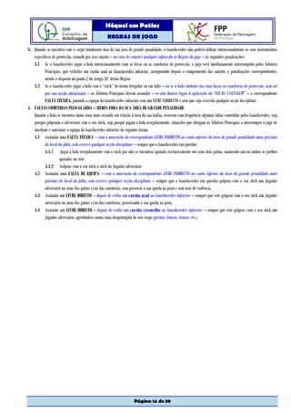 Hóquei em Patins
                                                  REGRAS DE JOGO

3. Quando se encontra com o corpo totalmente fora da sua área de grande penalidade, o Guarda-redes não poderá utilizar intencionalmente os seus instrumentos
   específicos de protecção, estando por isso sujeito – no caso de cometer qualquer infracção às Regras do jogo – às seguintes penalizações:
   3.1 Se o Guarda-redes jogar a bola intencionalmente com as luvas ou as caneleiras de protecção, o jogo será imediatamente interrompido pelos Árbitros
          Principais, que exibirão um cartão azul ao Guarda-redes infractor, assegurando depois o cumprimento das sanções e penalizações correspondentes,
          atento o disposto no ponto 2 do Artigo 26º destas Regras.
   3.2 Se o Guarda-redes jogar a bola com o “stick” de forma irregular ou em falta – ou se a bola embater nas suas luvas ou caneleiras de protecção, sem ser
          por sua acção intencional – os Árbitros Principais devem assinalar – se não houver lugar à aplicação da “LEI DA VANTAGEM” – a correspondente
          FALTA TÉCNICA, punindo a equipa do Guarda-redes infractor com um LIVRE INDIRECTO e sem que seja exercida qualquer acção disciplinar.
4. FALTAS COMETIDAS PELO GUARDA – REDES FORA DA SUA ÁREA DE GRANDE PENALIDADE
   Quando a bola se encontra numa zona mais recuada em relação à área da sua baliza, ocorrem com frequência algumas faltas cometidas pelos Guarda-redes, seja
   porque golpeiam o adversário com o seu stick, seja porque jogam a bola irregularmente, situações que obrigam os Árbitros Principais a interromper o jogo de
   imediato e sancionar a equipa do Guarda-redes infractor da seguinte forma:
   4.1 Assinalar uma FALTA TÉCNICA – com a marcação do correspondente LIVRE INDIRECTO no canto inferior da área de grande penalidade mais próximo
          do local da falta, sem exercer qualquer acção disciplinar – sempre que o Guarda-redes em questão:
          4.1.1 Jogar a bola irregularmente com o stick por não se encontrar apoiado exclusivamente nos seus dois patins, mantendo um ou ambos os joelhos
                   apoiados no solo
          4.1.2 Golpear com o seu stick o stick do Jogador adversário
   4.2 Assinalar uma FALTA DE EQUIPA – com a marcação do correspondente LIVRE INDIRECTO no canto inferior da área de grande penalidade mais
          próximo do local da falta, sem exercer qualquer acção disciplinar – sempre que o Guarda-redes em questão golpear com o seu stick um Jogador
          adversário na zona dos patins e/ou das caneleiras, sem provocar a sua queda na pista e sem usar de violência.
   4.3 Assinalar um LIVRE DIRECTO – depois de exibir um cartão azul ao Guarda-redes infractor – sempre que este golpear com o seu stick um Jogador
          adversário na zona dos patins e/ou das caneleiras, provocando a sua queda na pista.
   4.4 Assinalar um LIVRE DIRECTO – depois de exibir um cartão vermelho ao Guarda-redes infractor – sempre que este golpear com o seu stick um
          Jogador adversário, agredindo-o numa zona desprotegida do seu corpo (pernas, braços, tronco, etc.)




                                                                   Página 14 de 39
 