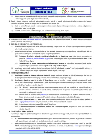 Hóquei em Patins
                                                  REGRAS DE JOGO

   3.3 Quando a equipa que solicitou o desconto de tempo prescindir de usar parte do tempo correspondente, os Árbitros Principais devem ordenar de imediato
          o reinício ao jogo, sem esperar em pelo final do tempo de desconto.
4. Durante o desconto de tempo, os Jogadores de cada equipa podem reunir-se junto do seu banco de suplentes, podendo ambas as equipas efectivar qualquer
   substituição de Jogadores, mas sem que qualquer outro seu representante possa entrar na pista.
   4.1 Quanto aos Árbitros Principais, manterão a bola em seu poder e colocam-se a meio da pista, de forma a poderem observar e controlar os Jogadores e os
          elementos dos "bancos" de cada equipa.
   4.2 No final do desconto de tempo, os Árbitros Principais terão de ordenar o recomeço do jogo, através de apito.

                                                                       ARTIGO 16º
                                      (ENTRADAS E SAÍDAS DA PISTA – SUBSTITUIÇÃO DE JOGADORES)
1. Os Jogadores de cada equipa – incluindo os Guarda-redes – entram e saem da pista pela porta existente junto ao seu banco de suplentes, designadamente
   quando da efectivação duma substituição.
2. ENTRADAS OU SAÍDAS DA PISTA SALTANDO A VEDAÇÃO
   2.1 Se um Guarda-redes ou Jogador de pista, levado pela acção do próprio jogo, cair para fora da pista, os Árbitros Principais podem autorizar que aquele
         salte a vedação para regressar ao jogo.
   2.2 Nenhum Guarda-redes ou Jogador de pista poderá saltar por cima da vedação sem autorização prévia e específica dos Árbitros Principais, pelo que
         quando ocorrer esta infracção, os Árbitros terão de assegurar os seguintes procedimentos:
         2.2.1 Tratando-se da primeira infracção cometida pelo Guarda-redes ou Jogador em causa, o jogo não será interrompido, sem
                   prejuízo de – aquando da primeira interrupção de jogo – serem assegurados pelos Árbitros os procedimentos definidos no ponto 2.2 do
                   Artigo 25º destas Regras.
         2.2.2 Se Guarda-redes ou Jogador em causa forem reincidentes nesta infracção, os Árbitros devem interromper o jogo de imediato,
                   assegurando depois os procedimentos definidos no ponto 2.4 do Artigo 25º destas Regras.
   2.3 Se um Jogador salta a vedação para dentro da pista, incorrendo numa situação de "substituição irregular", esta é considerada a falta mais grave e,
         como tal, os Árbitros Principais terão de seguir os procedimentos indicados no ponto 6 deste Artigo.
3. SUBSTITUIÇÕES OBRIGATÓRIAS
   3.1 Ressalvando a situação de não haver substitutos disponíveis, qualquer Guarda-redes ou Jogador que tenha de ser assistido em plena pista tem
         de ser obrigatoriamente substituído, mesmo que já se encontre em boas condições físicas para prosseguir no jogo.
   3.2 Ressalvando o disposto no ponto 1.3 do Artigo 13º destas Regras, sempre que se verificar a avaria ou danificação do equipamento do Guarda-
         redes em pista os Árbitros Principais devem interromper o jogo de imediato e assegurar a sua imediata substituição pelo Guarda-redes suplente, excepto
         no caso de não haver Guarda-redes substituto disponível.
         3.2.1 Não é obrigatória a substituição do Guarda-redes quando, aproveitando uma interrupção do jogo, este solicitar aos Árbitros Principais que o
                   autorizem a deslocar-se brevemente ao seu banco de suplentes para limpar a viseira do capacete ou para ajustar fixação das caneleiras ou de
                   outra peça do seu equipamento de protecção.
         3.2.2 Enquanto decorre um desconto de tempo (“time-out”) ou estiver a ser prestada assistência em pista a um Jogador ou Guarda-redes lesionado, a
                   limpeza da viseira ou o ajuste do equipamento do Guarda-redes não carece da autorização prévia dos Árbitros Principais.
   3.3 Ressalvando o disposto no ponto 3.2.2 deste Artigo, sempre que um Guarda-redes em pista se dirigir ao seu banco de suplentes para limpar a
         viseira – ou por qualquer outro motivo – sem pedir autorização aos Árbitros Principais, estes terão de assegurar:
         3.3.1 Os procedimentos estabelecidos no ponto 2.2 do Artigo 25º destas Regras.
         3.3.2 A substituição obrigatória do Guarda-redes infractor pelo Guarda-redes suplente, excepto no caso de não haver Guarda-redes
                   substituto disponível.
4. SUBSTITUIÇÕES – NORMAS GENÉRICAS
   As substituições de Jogadores e/ou Guarda-redes podem ser efectuadas com o jogo a decorrer ou com o jogo parado, tendo em conta o que está estabelecido nos
   pontos seguintes.
   4.1 Se a substituição for efectuada com o jogo a decorrer, o Jogador ou o Guarda-redes substituto não pode entrar em jogo antes de se concretizar
         a saída da pista do Jogador ou do Guarda-redes substituído, atento o disposto no ponto 6 deste Artigo.
   4.2 Sendo permitidas substituições antes dos Árbitros Principais concluírem a colocação dos Jogadores para a execução dum PENALTY ou dum LIVRE
         DIRECTO, nenhumas das equipas pode efectuar substituições depois de autorizada a sua execução, ou seja, durante os 5 (cinco) segundos concedidos para
         a concretização do PENALTY ou do LIVRE DIRECTO.

                                                                   Página 16 de 39
 