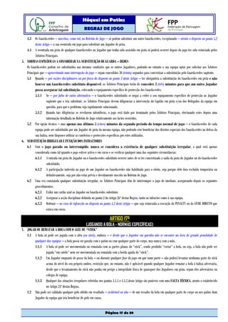 Hóquei em Patins
                                                  REGRAS DE JOGO

   4.3 Os Guarda-redes – inscritos, como tal, no Boletim de Jogo – só podem substituir um outro Guarda-redes, exceptuando – atento o disposto no ponto 5.2
          deste Artigo – a sua reentrada em jogo para substituir um Jogador de pista.
   4.4 A reentrada em pista de qualquer Guarda-redes ou Jogador que tenha sido assistido em pista só poderá ocorrer depois do jogo ter sido reiniciado pelos
          Árbitros Principais.
5. NORMAS ESPECÍFICAS A CONSIDERAR NA SUBSTITUIÇÃO DE GUARDA – REDES
   Os Guarda-redes podem ser substituídos nas mesmas condições que os outros Jogadores, podendo no entanto a sua equipa optar por solicitar aos Árbitros
   Principais que – aproveitando uma interrupção do jogo – sejam concedidos 30 (trinta) segundos para concretizar a substituição pelo Guarda-redes suplente.
   5.1 Quando – por razões disciplinares ou por força do disposto no ponto 3 deste Artigo – for obrigatória a substituição do Guarda-redes em pista e não
          houver um Guarda-redes substituto disponível, os Árbitros Principais terão de conceder 3 (três) minutos para que um outro Jogador
          possa assegurar tal substituição, colocando o equipamento específico de protecção dos Guarda-redes.
          5.1.1 Se – por falta de outra alternativa – o Guarda-redes substituído se negar a ceder o seu equipamento específico de protecção ao Jogador
                   suplente que o iria substituir, os Árbitros Principais devem diligenciar a intervenção do Capitão em pista e/ou dos Delegados da equipa em
                   questão, para que o problema seja rapidamente solucionado.
          5.1.2 Quando tais diligências se revelarem infrutíferas, o jogo será dado por terminado pelos Árbitros Principais, efectuando estes depois uma
                   informação detalhada no Boletim de Jogo relativamente aos factos ocorridos.
   5.2 Por opção técnica – mas apenas nos últimos 5 (cinco) minutos do segundo período do tempo normal de jogo – o Guarda-redes de cada
          equipa pode ser substituído por um Jogador de pista da mesma equipa, não podendo este beneficiar dos direitos especiais dos Guarda-redes na defesa da
          sua baliza, nem tãopouco utilizar as caneleiras e protecções específicas por estes utilizadas.
6. SUBSTITUIÇÃO IRREGULAR E PUNIÇÃO DOS INFRACTORES
   6.1 Com o jogo parado ou interrompido, nunca se considera a existência de qualquer substituição irregular, a qual será apenas
          considerada como tal quando o jogo estiver activo e em curso e se verificar qualquer uma das seguintes circunstâncias:
          6.1.1 A entrada em pista do Jogador ou o Guarda-redes substituto ocorrer antes de se ter concretizado a saída da pista do Jogador ou do Guarda-redes
                   substituído.
          6.1.2 A participação indevida no jogo de um Jogador ou Guarda-redes não habilitado para o efeito, seja porque dele fora excluído temporária ou
                   definitivamente, seja por não estar prévia e devidamente inscrito no Boletim de Jogo.
   6.2 Uma vez constatada qualquer substituição irregular, os Árbitros Principais têm de interromper o jogo de imediato, assegurando depois os seguintes
          procedimentos:
          6.2.1 Exibir um cartão azul ao Jogador ou Guarda-redes substituto
          6.2.2 Assegurar a acção disciplinar definida no ponto 2 do Artigo 26º destas Regras, tanto ao infractor como à sua equipa.
          6.2.3 Ordenar – no caso de infracção ao disposto no ponto 4.2 deste Artigo – que seja reiniciada a execução do PENALTY ou do LIVRE DIRECTO que
                   estava em curso.

                                                                       ARTIGO 17º
                                                    (JOGANDO A BOLA - NORMAS ESPECÍFICAS)
1. JOGAR OU REMATAR A BOLA COM O ALÉU OU “STICK”
   1.1 A bola só pode ser jogada com o aléu (ou stick), embora – e desde que o Jogador em questão não se encontre na área de grande penalidade de
        qualquer das equipas – a bola possa ser parada com o patim ou com qualquer parte do corpo, mas nunca com a mão.
        1.1.1 A bola só pode ser movimentada ou rematada com as partes planas do “stick”, sendo proibido “cortar” a bola, ou seja, a bola não pode ser
                jogada “em cutelo” nem ser movimentada ou rematada com a borda aguda do “stick”.
        1.1.2 Um Jogador enquanto de posse da bola – ou durante qualquer fase do jogo em que tome parte – não poderá levantar nenhuma parte do stick
                acima do nível do seu próprio ombro, restrição que, no entanto, não é aplicável quando qualquer Jogador rematar a bola à baliza adversária,
                desde que o levantamento do stick não ponha em perigo a integridade física de quaisquer dos Jogadores em pista, sejam eles adversários ou
                colegas de equipa.
        1.1.3 Qualquer das situações irregulares referidas nos pontos 1.1.1 e 1.1.2 deste Artigo são puníveis com uma FALTA TÉCNICA, atento o estabelecido
                no Artigo 24º destas Regras.
   1.2 Não pode ser validado qualquer golo obtido em resultado – acidental ou não – de um ressalto da bola em qualquer parte do corpo ou nos patins dum
        Jogador da equipa que iria beneficiar do golo em causa.


                                                                   Página 17 de 39
 