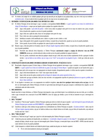 Hóquei em Patins
                                                    REGRAS DE JOGO

     1.3 No entanto, terá sempre de ser validado qualquer golo que seja marcado por um Jogador na sua própria baliza, seja com o stick seja em resultado –
            acidental ou não – de um ressalto da bola em qualquer parte do seu corpo ou nos seus próprios patins.
2.   RESTRIÇÕES À INTERVENÇÃO DOS JOGADORES PARA MOVIMENTAR A BOLA
     2.1 Os Árbitros Principais devem interromper o jogo e assinalar a correspondente FALTA TÉCNICA – a qual é punível a nos termos do estabelecido no
            Artigo 24º destas Regras – sempre que um Jogador praticar qualquer das seguintes infracções:
            2.1.1 Jogar a bola quando – para além dos patins – estiver com as mãos ou qualquer outra parte do seu corpo em contacto com a pista, excepção
                      feita ao Guarda-redes, quando na sua área de grande penalidade.
            2.1.2 Jogar a bola com a ajuda das mãos, braços ou com qualquer outra parte do corpo.
            2.1.3 Parar a bola com a mão ou pontapeá-la intencionalmente.
            2.1.4 Imobilizar ou manter a bola imobilizada entre a tabela e os patins ou entre a tabela e o stick
            2.1.5 Jogar a bola quando estiver apoiado ou agarrado às balizas, excepção feita ao Guarda-redes, quando na sua área de grande penalidade.
            2.1.6 Estiver parado, de posse da bola, em qualquer dos cantos da pista ou atrás duma baliza
     2.2 Durante o jogo, a bola não poderá ser levantada a mais de 1,50 (um vírgula cinquenta) metros de altura, excepção feita ao Guarda-redes quando na sua
            área de grande penalidade.
            2.2.1 Ocorrendo uma infracção desta disposição, os Árbitros Principais sancionarão sempre a equipa do infractor com um LIVRE
                      INDIRECTO, mesmo que a referida infracção tenha ocorrido na área de grande penalidade da equipa do infractor.
            2.2.2 Não será, porém, considerada como infracção qualquer situação em que a bola suba acima da altura regulamentar devido a quaisquer ressaltos
                      da bola – seja na baliza ou nas tabelas, seja no corpo, ou no “stick” ou nos patins de um Jogador de pista – desde que a bola não saia da
                      pista.
3.   INTERVENÇÃO NO JOGO DE JOGADORES COM IRREGULARIDADES NO EQUIPAMENTO - PUNIÇÃO DAS FALTAS
     3.1 Ressalvando o disposto no ponto 3.2 deste Artigo, os Árbitros Principais devem igualmente interromper o jogo e assinalar a correspondente FALTA DE
            EQUIPA – a qual é punível nos termos do estabelecido no ponto 3.5 do Artigo 25º destas Regras – quando um Jogador ou um Guarda-redes jogar a
            bola ou tomar parte activa no jogo com o seu equipamento em situação irregular, designadamente quando se verificar uma das seguintes circunstâncias:
            3.1.1 Jogar a bola intencionalmente sem o “stick” estar seguro numa das mãos
            3.1.2 Jogar a bola com um dos patins avariado (perda ou bloqueio de alguma roda, patim separado da bota, etc.)
            3.1.3 Guarda-redes que joga ou defende a bola sem estar com todo o seu equipamento específico de protecção (máscara ou capacete, peitilho, duas
                      luvas e duas caneleiras)
     3.2 Se um Jogador se encontrar com o seu equipamento em condições irregulares, mas não tiver qualquer intervenção activa no jogo, este não
            deve ser interrompido pelos Árbitros Principais, devendo ser aproveitada uma interrupção do jogo para assegurar a substituição desse Jogador, caso tal
            substituição ainda não tenha ocorrido.
4.   BOLA DEFEITUOSA
     Quando uma bola se tornar defeituosa, os Árbitros Principais interromperão o jogo, procedendo depois à sua substituição por uma nova bola, por si escolhida,
     sendo o jogo recomeçado com a marcação de um LIVRE INDIRECTO a favor da equipa que detinha a posse de bola no momento em que a interrupção foi
     efectuada.
5.   BOLA "EM JOGO"
     5.1 Considera-se "bola em jogo" quando os Árbitros Principais apitam para início ou reinício do jogo ou quando – após interrupção de jogo efectuada pelos
            Árbitros Principais para assinalar um LIVRE INDIRECTO – o Jogador que beneficie da falta, toque na bola.
     5.2 Considera-se ainda que a bola continua em jogo quando tocar acidentalmente nos Árbitros Principais ou quando – de forma acidental – subir a mais de
            1,50 (um vírgula cinquenta) metros, seja por ter batido na baliza ou nas vedações laterais ou de fundo, seja por defesa do Guarda-redes, seja ainda por
            ressalto entre dois “sticks”.
6.   BOLA "FORA DE JOGO"
     Considera-se a "bola fora de jogo" sempre que o jogo tiver sido interrompido pelos Árbitros Principais ou quando:
     6.1 A bola ficar presa nas caneleiras do Guarda-redes, na vedação ou – ressalvando o disposto no ponto 1.1.4 do Artigo 9º – em qualquer parte exterior da
            armação da baliza, situação em que o jogo será interrompido pelos Árbitros Principais, recomeçando depois com um GOLPE – DUPLO, marcado num dos
            cantos inferiores da área de grande penalidade.
     6.2 A bola transpuser as vedações laterais ou de fundo da pista de jogo, saindo fora da pista, nas situações seguintes:
                  • Por ter sido intencionalmente atirada por um Jogador;

                                                                     Página 18 de 39
 