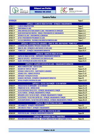 Hóquei em Patins
                                        REGRAS DE JOGO

                                                     Sumário/Índice
INTRODUÇÃO                                                                                              Página 2

                           CAPÍTULO I – O JOGO DE HÓQUEI EM PATINS – DEFINIÇÃO E ENQUADRAMENTO
ARTIGO 1º    O JOGO DE HÓQUEI EM PATINS                                                                 Página 3
ARTIGO 2º    TEMPO NORMAL DE JOGO                                                                       Página 3
ARTIGO 3º    ERROS ARBITRAIS DETECTADOS DURANTE O JOGO - PROCEDIMENTOS DE CORRECÇÃO                     Páginas 3 e 4
ARTIGO 4º    ACÇÃO DISCIPLINAR DOS ÁRBITROS - FORMAS E PROCEDIMENTOS DE SANCIONAMENTO                   Páginas 4 e 5
ARTIGO 5º    DESEMPATE DO JOGO – PROCEDIMENTOS A CONSIDERAR                                             Páginas 5 e 6
ARTIGO 6º    ACTOS E PROCEDIMENTOS PRELIMINARES AO JOGO                                                 Páginas 6 e 7
ARTIGO 7º    FALTA DE COMPARÊNCIA - TOLERÂNCIA PARA INÍCIO OU REINÍCIO DO JOGO                          Página 7

                  CAPÍTULO II – CATEGORIAS DOS JOGADORES – ZONAS DE JOGO, JOGO PASSIVO E “POWER-PLAY”
ARTIGO 8º    CATEGORIAS DOS JOGADORES, POR SEXO E ESCALÃO ETÁRIO                                        Página 8
ARTIGO 9º    ZONAS DE JOGO - DEFINIÇÃO DE JOGO PASSIVO E DE ANTI-JOGO                                   Páginas 9 e 10
ARTIGO 10º   “POWER PLAY” – DEFINIÇÃO E ENQUADRAMENTO NORMATIVO                                         Páginas 10 e 11

                                          CAPÍTULO III – EQUIPAS DE HÓQUEI EM PATINS
ARTIGO 11º   EQUIPAS DE HÓQUEI EM PATINS – COMPOSIÇÃO E ENQUADRAMENTO NORMATIVO                         Página 12
ARTIGO 12º   BANCO DE SUPLENTES – REPRESENTANTES DAS EQUIPAS NO JOGO                                    Páginas 12 e 13
ARTIGO 13º   ACÇÃO E INTERVENÇÃO DOS GUARDA-REDES NO JOGO                                               Páginas 13 e 14

                         CAPÍTULO IV – SITUAÇÕES ESPECÍFICAS DO JOGO – ENQUADRAMENTO NORMATIVO
ARTIGO 14º   INÍCIO E REINÍCIO DO JOGO – GOLPE DE SAÍDA                                                 Página 15
ARTIGO 15º   DESCONTO DE TEMPO OU “TIME-OUT”                                                            Páginas 15 e 16
ARTIGO 16º   ENTRADAS E SAÍDAS DA PISTA – SUBSTITUIÇÃO DE JOGADORES                                     Páginas 16 e 17
ARTIGO 17º   JOGANDO A BOLA - NORMAS ESPECÍFICAS                                                        Páginas 17 a 19
ARTIGO 18º   MARCAÇÃO E VALIDAÇÃO DE UM GOLO                                                            Páginas 19 e 20
ARTIGO 19º   BLOQUEIO E OBSTRUÇÃO – DEFINIÇÕES E ENQUADRAMENTO NORMATIVO                                Página 20
ARTIGO 20º   OUTRAS SITUAÇÕES ESPECÍFICAS DO JOGO                                                       Páginas 21 e 22

                                     CAPÍTULO V – FALTAS E SUA PUNIÇÃO – LEI DA VANTAGEM
ARTIGO 21º   TIPOS DE FALTAS E DE INFRACÇÕES – LEI DA VANTAGEM                                          Páginas 23 e 24
ARTIGO 22º   PUNIÇÃO DAS FALTAS – NORMAS GERAIS                                                         Páginas 24 e 25
ARTIGO 23º   FALTAS PRATICADAS FORA DE PISTA – DEFINIÇÃO, ENQUADRAMENTO E PUNIÇÃO                       Páginas 25 e 26
ARTIGO 24º   FALTAS TÉCNICAS – DEFINIÇÃO, ENQUADRAMENTO E PUNIÇÃO                                       Páginas 26 e 27
ARTIGO 25º   INFRACÇÕES LEVES E FALTAS DE EQUIPA – DEFINIÇÃO, ENQUADRAMENTO E PUNIÇÃO                   Páginas 27 a 29
ARTIGO 26º   FALTAS GRAVES / FALTAS PARA CARTÃO AZUL – DEFINIÇÃO, ENQUADRAMENTO E PUNIÇÃO               Páginas 29 e 30
ARTIGO 27º   FALTAS MUITO GRAVES / FALTAS PARA CARTÃO VERMELHO – DEFINIÇÃO, ENQUADRAMENTO E PUNIÇÃO     Páginas 30 e 31

                                          CAPÍTULO VI – PUNIÇÃO TÉCNICA DAS EQUIPAS
ARTIGO 28º   LIVRE INDIRECTO – DEFINIÇÃO E ENQUADRAMENTO                                                Página 32
ARTIGO 29º   LIVRE DIRECTO E PENALTY – DEFINIÇÃO E ENQUADRAMENTO                                        Páginas 33 a 37

                                               CAPÍTULO VII – PROTESTOS DO JOGO
ARTIGO 30º   PROTESTOS DO JOGO – DEFINIÇÃO E ENQUADRAMENTO NORMATIVO                                    Página 38

                                       CAPÍTULO VIII – DISPOSIÇÕES FINAIS E TRANSITÓRIAS
ARTIGO 31º   REGULAMENTAÇÃO DO HÓQUEI EM PATINS - APROVAÇÃO, ENTRADA EM VIGOR E ALTERAÇÕES FUTURAS      Página 39




                                                        Página 1 de 39
 