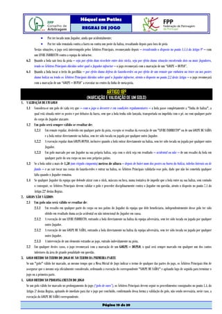 Hóquei em Patins
                                                   REGRAS DE JOGO

             • Por ter tocado num Jogador, ainda que acidentalmente;
             • Por ter sido rematada contra a barra ou contra um poste da baliza, ressaltando depois para fora de pista
        Nestas situações, o jogo será interrompido pelos Árbitros Principais, recomeçando depois – ressalvando o disposto no ponto 1.1.4 do Artigo 9º – com
        um LIVRE INDIRECTO contra a equipa do infractor.
    6.3 Quando a bola sair fora da pista – seja por efeito dum ricochete entre dois sticks, seja por efeito duma situação envolvendo dois ou mais Jogadores,
        tendo os Árbitros Principais dúvidas sobre qual o Jogador infractor – o jogo recomeçará com a marcação de um “GOLPE – DUPLO”.
    6.4 Quando a bola tocar o tecto do pavilhão – por efeito duma defesa do Guarda-redes ou por efeito de um remate que embateu na trave ou nos postes
        duma baliza ou tendo os Árbitros Principais dúvidas sobre qual o Jogador infractor, atento o disposto no ponto 2.2 deste Artigo – o jogo recomeçará
        com a marcação de um “GOLPE – DUPLO” a executar no centro da linha de meia-pista.

                                                                        ARTIGO 18º
                                                       (MARCAÇÃO E VALIDAÇÃO DE UM GOLO)
1. VALIDAÇÃO DE UM GOLO
   1.1 Considera-se um golo de cada vez que – com o jogo a decorrer e em condições regulamentares – a bola passe completamente a "linha de baliza", a
          qual está situada entre os postes e por debaixo da barra, sem que a bola tenha sido lançada, transportada ou impelida com o pé, ou com qualquer parte
          do corpo do Jogador atacante.
   1.2 Um golo será sempre válido se resultar de:
          1.2.1 Um remate regular, desferido em qualquer parte da pista, excepto se resultar da execução de um "LIVRE INDIRECTO" ou de um GOLPE DE SAÍDA
                    e a bola entrar directamente na baliza, sem ter sido tocada ou jogada por qualquer outro Jogador.
          1.2.2 A execução regular dum GOLPE-DUPLO, inclusive quando a bola entrar directamente na baliza, sem ter sido tocada ou jogada por qualquer outro
                    Jogador.
          1.2.3 Um golo marcado por um Jogador na sua própria baliza, seja com o stick seja em resultado – acidental ou não – de um ressalto da bola em
                    qualquer parte do seu corpo ou nos seus próprios patins.
   1.3 Se a bola subir a mais de 1,50 (um vírgula cinquenta) metros de altura – depois de bater num dos postes ou barra da baliza, tabelas laterais ou de
          fundo – e ao cair tocar nas costas do Guarda-redes e entrar na baliza, os Árbitros Principais validarão esse golo, dado que não foi cometida qualquer
          falta quando o Jogador rematou.
   1.4 Se qualquer Jogador da equipa que defende atirar com o stick, máscara ou luva, numa tentativa de impedir que a bola entre na sua baliza, sem contudo
          o conseguir, os Árbitros Principais devem validar o golo e proceder disciplinarmente contra o Jogador em questão, atento o disposto no ponto 7.1 do
          Artigo 22º destas Regras.
2. GOLOS NÃO VÁLIDOS
   2.1 Um golo não será válido se resultar de:
          2.1.1 Um ressalto em qualquer parte do corpo ou nos patins do Jogador da equipa que dele beneficiaria, independentemente desse golo ter sido
                    obtido em resultado duma acção acidental ou não intencional do Jogador em causa.
          2.1.2 A execução de um LIVRE INDIRECTO, entrando a bola directamente na baliza da equipa adversária, sem ter sido tocada ou jogada por qualquer
                    outro Jogador.
          2.1.2 A execução de um GOLPE DE SAÍDA, entrando a bola directamente na baliza da equipa adversária, sem ter sido tocada ou jogada por qualquer
                    outro Jogador.
          2.1.3 A intervenção de um elemento estranho ao jogo, entrado indevidamente na pista.
   2.2 Em qualquer destes casos, o jogo recomeçará com a marcação de um GOLPE – DUPLO, o qual será sempre marcado em qualquer um dos cantos
          inferiores da área de grande penalidade em questão.
3. GOLO OBTIDO NO TERMO DO JOGO OU NO TERMO DA PRIMEIRA PARTE
   Se um "golo" válido for marcado, ao mesmo tempo que a Mesa Oficial de Jogo indicar o termo de qualquer das partes do jogo, os Árbitros Principais têm de
   assegurar que o mesmo seja oficialmente considerado, ordenando a execução do correspondente "GOLPE DE SAÍDA" e apitando logo de seguida para terminar o
   jogo ou a primeira parte.
4. GOLO OBTIDO NO PROLONGAMENTO DO JOGO
   Se um golo válido for marcado no prolongamento do jogo (“golo de ouro”), os Árbitros Principais devem seguir os procedimentos consignados no ponto 1.4. do
   Artigo 5º destas Regras, apitando de imediato para dar o jogo por concluído, confirmando dessa forma a validação do golo, não sendo necessária, neste caso, a
   execução do GOLPE DE SAÍDA correspondente.

                                                                    Página 19 de 39
 