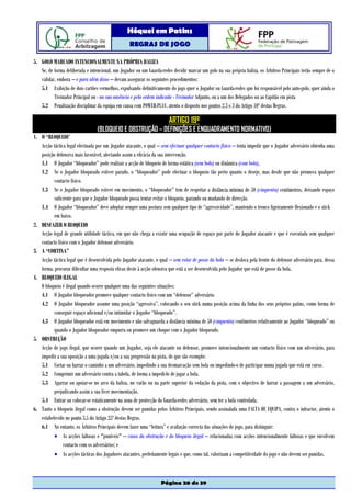 Hóquei em Patins
                                                   REGRAS DE JOGO

5. GOLO MARCADO INTENCIONALMENTE NA PRÓPRIA BALIZA
   Se, de forma deliberada e intencional, um Jogador ou um Guarda-redes decidir marcar um golo na sua própria baliza, os Árbitros Principais terão sempre de o
   validar, embora – e para além disso – devam assegurar os seguintes procedimentos:
   5.1 Exibição de dois cartões vermelhos, expulsando definitivamente do jogo quer o Jogador ou Guarda-redes que foi responsável pelo auto-golo, quer ainda o
          Treinador Principal ou - na sua ausência e pela ordem indicada - Treinador Adjunto, ou a um dos Delegados ou ao Capitão em pista
   5.2 Penalização disciplinar da equipa em causa com POWER-PLAY, atento o disposto nos pontos 2.3 e 3 do Artigo 10º destas Regras.

                                                                        ARTIGO 19º
                                 (BLOQUEIO E OBSTRUÇÃO – DEFINIÇÕES E ENQUADRAMENTO NORMATIVO)
1. O “BLOQUEIO”
   Acção táctica legal efectuada por um Jogador atacante, o qual – sem efectuar qualquer contacto físico – tenta impedir que o Jogador adversário obtenha uma
   posição defensiva mais favorável, afectando assim a eficácia da sua intervenção.
   1.1 O Jogador “bloqueador” pode realizar a acção de bloqueio de forma estática (sem bola) ou dinâmica (com bola).
   1.2 Se o Jogador bloqueado estiver parado, o “bloqueador” pode efectuar o bloqueio tão perto quanto o deseje, mas desde que não promova qualquer
          contacto físico.
   1.3 Se o Jogador bloqueado estiver em movimento, o “bloqueador” tem de respeitar a distância mínima de 50 (cinquenta) centímetros, deixando espaço
          suficiente para que o Jogador bloqueado possa tentar evitar o bloqueio, parando ou mudando de direcção.
   1.4 O Jogador “bloqueador” deve adoptar sempre uma postura sem qualquer tipo de “agressividade”, mantendo o tronco ligeiramente flexionado e o stick
          em baixo.
2. DESFAZER O BLOQUEIO
   Acção legal de grande utilidade táctica, em que não chega a existir uma ocupação de espaço por parte do Jogador atacante e que é executada sem qualquer
   contacto físico com o Jogador defensor adversário.
3. A “CORTINA”
   Acção táctica legal que é desenvolvida pelo Jogador atacante, o qual – sem estar de posse da bola – se desloca pela frente do defensor adversário para, dessa
   forma, procurar dificultar uma resposta eficaz deste à acção ofensiva que está a ser desenvolvida pelo Jogador que está de posse da bola.
4. BLOQUEIO ILEGAL
   O bloqueio é ilegal quando ocorre qualquer uma das seguintes situações:
   4.1 O Jogador bloqueador promove qualquer contacto físico com um “defensor” adversário.
   4.2 O Jogador bloqueador assume uma posição “agressiva”, colocando o seu stick numa posição acima da linha dos seus próprios patins, como forma de
          conseguir espaço adicional e/ou intimidar o Jogador “bloqueado”.
   4.3 O Jogador bloqueador está em movimento e não salvaguarda a distância mínima de 50 (cinquenta) centímetros relativamente ao Jogador “bloqueado” ou
          quando o Jogador bloqueador empurra ou promove um choque com o Jogador bloqueado.
5. OBSTRUÇÃO
   Acção de jogo ilegal, que ocorre quando um Jogador, seja ele atacante ou defensor, promove intencionalmente um contacto físico com um adversário, para
   impedir a sua oposição a uma jogada e/ou a sua progressão na pista, de que são exemplo:
   5.1 Cortar ou barrar o caminho a um adversário, impedindo a sua desmarcação sem bola ou impedindo-o de participar numa jogada que está em curso.
   5.2 Comprimir um adversário contra a tabela, de forma a impedi-lo de jogar a bola.
   5.3 Agarrar ou apoiar-se no arco da baliza, no varão ou na parte superior da vedação da pista, com o objectivo de barrar a passagem a um adversário,
          prejudicando assim a sua livre movimentação.
   5.4 Entrar ou colocar-se estaticamente na zona de protecção do Guarda-redes adversário, sem ter a bola controlada.
6. Tanto o bloqueio ilegal como a obstrução devem ser punidas pelos Árbitros Principais, sendo assinalada uma FALTA DE EQUIPA, contra o infractor, atento o
   estabelecido no ponto 3.5 do Artigo 25º destas Regras.
   6.1 No entanto, os Árbitros Principais devem fazer uma “leitura” e avaliação correcta das situações de jogo, para distinguir:
          • As acções faltosas e "puníveis" – casos da obstrução e do bloqueio ilegal – relacionadas com acções intencionalmente faltosas e que envolvem
               contacto com os adversários; e
          • As acções tácticas dos Jogadores atacantes, perfeitamente legais e que, como tal, valorizam a competitividade do jogo e não devem ser punidas.



                                                                   Página 20 de 39
 