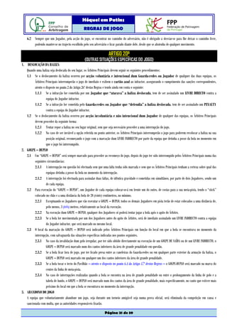 Hóquei em Patins
                                                  REGRAS DE JOGO

    6.2 Sempre que um Jogador, pela acção do jogo, se encontrar no caminho do adversário, não é obrigado a desviar-se para lhe deixar o caminho livre,
        podendo manter-se no trajecto escolhido pelo seu adversário e ficar parado diante dele, desde que se abstenha de qualquer movimento.

                                                                      ARTIGO 20º
                                                  (OUTRAS SITUAÇÕES ESPECÍFICAS DO JOGO)
1. DESLOCAÇÃO DA BALIZA
   Quando uma baliza seja deslocada do seu lugar, os Árbitros Principais devem seguir os seguintes procedimentos:
   1.1 Se o deslocamento da baliza ocorreu por acção voluntária e intencional dum Guarda-redes ou Jogador de qualquer das duas equipas, os
         Árbitros Principais interromperão o jogo de imediato e exibem o cartão azul ao infractor, assegurando o cumprimento das sanções correspondentes,
         atento o disposto no ponto 2 do Artigo 26º destas Regras e tendo ainda em conta o seguinte:
         1.1.1 Se a infracção for cometida por um Jogador que “atacava” a baliza deslocada, tem de ser assinalado um LIVRE DIRECTO contra a
                  equipa do Jogador infractor.
         1.1.2 Se a infracção for cometida pelo Guarda-redes ou Jogador que “defendia” a baliza deslocada, tem de ser assinalado um PENALTY
                  contra a equipa do Jogador infractor.
   1.2 Se o deslocamento da baliza ocorreu por acção involuntária e não intencional dum Jogador de qualquer das equipas, os Árbitros Principais
         devem proceder da seguinte forma:
         1.2.1 Tentar repor a baliza no seu lugar original, sem que seja necessário proceder a uma interrupção do jogo.
         1.2.2 No caso de ser inviável a opção referida no ponto anterior, os Árbitros Principais interromperão o jogo para poderem recolocar a baliza na sua
                  posição original, recomeçando o jogo com a marcação dum LIVRE INDIRECTO por parte da equipa que detinha a posse da bola no momento em
                  que o jogo foi interrompido.
2. GOLPE – DUPLO
   2.1 Um “GOLPE – DUPLO” será sempre marcado para proceder ao recomeço do jogo, depois do jogo ter sido interrompido pelos Árbitros Principais numa das
         seguintes circunstâncias:
         2.1.1 A interrupção em questão foi efectuada sem que uma falta tenha sido marcada e sem que os Árbitros Principais tenham a certeza sobre qual das
                  equipas detinha a posse da bola no momento da interrupção.
         2.1.2 A interrupção foi efectuada para assinalar duas faltas, de idêntica gravidade e cometidas em simultâneo, por parte de dois Jogadores, sendo um
                  de cada equipa.
   2.2 Para execução do “GOLPE – DUPLO”, um Jogador de cada equipa colocar-se-á em frente um do outro, de costas para a sua meia-pista, tendo o “stick”
         colocado no chão e a uma distância da bola de 20 (vinte) centímetros, no mínimo.
         2.2.1 Exceptuando os Jogadores que vão executar o GOLPE – DUPLO, todos os demais Jogadores em pista terão de estar colocados a uma distância de,
                  pelo menos, 3 (três) metros, relativamente ao local da execução.
         2.2.2 Na execução dum GOLPE – DUPLO, qualquer dos Jogadores só poderá tentar jogar a bola após o apito do Árbitro.
         2.2.3 Se a bola for movimentada por um dos Jogadores antes do apito do Árbitro, será de imediato assinalado um LIVRE INDIRECTO contra a equipa
                  do Jogador infractor, que será marcado no mesmo local.
   2.3 O local da marcação do GOLPE – DUPLO será indicado pelos Árbitros Principais em função do local em que a bola se encontrava no momento da
         interrupção, com salvaguarda das situações específicas indicadas nos pontos seguintes.
         2.3.1 No caso da invalidação dum golo irregular, por ter sido obtido directamente na execução de um GOLPE DE SAÍDA ou de um LIVRE INDIRECTO, o
                  GOLPE – DUPLO será marcado num dos cantos inferiores da área de grande penalidade em questão.
         2.3.2 Se a bola ficar fora de jogo, por ter ficado presa entre as caneleiras do Guarda-redes ou em qualquer parte exterior da armação da baliza, o
                  GOLPE – DUPLO será marcado em qualquer um dos cantos inferiores da área de grande penalidade.
         2.3.3 Se a bola tocar o tecto do Pavilhão – atento o disposto no ponto 6.4 do Artigo 17º destas Regras – o GOLPE-DUPLO será marcado na marca do
                  centro da linha de meia-pista.
         2.3.4 No caso de interrupções realizadas quando a bola se encontra na área de grande penalidade ou entre o prolongamento da linha de golo e a
                  tabela de fundo, o GOLPE – DUPLO será marcado num dos cantos da área de grande penalidade, mais especificamente, no canto que estiver mais
                  próximo do local em que a bola se encontrava no momento da interrupção.
3. ABANDONO DO JOGO
   A equipa que voluntariamente abandone um jogo, seja durante um torneio amigável seja numa prova oficial, será eliminada da competição em causa e
   sancionada com multa, que as autoridades responsáveis fixarão.

                                                                   Página 21 de 39
 
