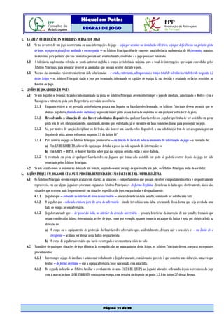 Hóquei em Patins
                                                   REGRAS DE JOGO

4. AVARIAS OU DEFICIÊNCIAS OCORRIDAS DURANTE O JOGO
   4.1 Se no decorrer de um jogo ocorrer uma ou mais interrupções de jogo – seja por avarias na instalação eléctrica, seja por deficiências na própria pista
        de jogo, seja por a pista ficar molhada e escorregadia – os Árbitros Principais têm de conceder uma tolerância suplementar de 60 (sessenta) minutos,
        no máximo, para permitir que tais anomalias possam ser, eventualmente, resolvidos e o jogo possa ser retomado.
   4.2 A tolerância suplementar referida no ponto anterior engloba o tempo de tolerância máxima para o total de interrupções que sejam concedidas pelos
        Árbitros Principais, para procurar resolver as anomalias que possam ocorrer durante o jogo.
   4.3 No caso das anomalias existentes não terem sido solucionadas – e sendo, entretanto, ultrapassada o tempo total de tolerância estabelecido no ponto 4.1
        deste Artigo – os Árbitros Principais darão o jogo por terminado, informando os capitães de equipa da sua decisão e relatando os factos ocorridos no
        Boletim de Jogo.
5. LESÕES DE JOGADORES EM PISTA
   5.1 Se um Jogador se lesionar, ficando caído inanimado na pista, os Árbitros Principais devem interromper o jogo de imediato, autorizando o Médico e/ou o
        Massagista a entrar em pista para lhe prestar a necessária assistência.
        5.1.1 Enquanto estiver a ser prestada assistência em pista a um Jogador ou Guarda-redes lesionado, os Árbitros Principais devem permitir que os
                 demais Jogadores (Guarda-redes incluídos) se possam reunir junto ao seu banco de suplentes ou em qualquer outro local da pista.
        5.1.2 Ressalvando a situação de não haver substitutos disponíveis, qualquer Guarda-redes ou Jogador que tenha de ser assistido em plena
                 pista tem de ser, obrigatoriamente, substituído, mesmo que, entretanto, já se encontre em boas condições físicas para prosseguir no jogo.
        5.1.3 Se, por motivo de sanção disciplinar ou de lesão, não houver um Guarda-redes disponível, a sua substituição tem de ser assegurada por um
                 Jogador de pista, atento o disposto no ponto 5.1 do Artigo 16º.
        5.1.4 Para reinício do jogo os Árbitros Principais promoverão – em função do local da bola no momento da interrupção do jogo – a execução de:
                 a) Um LIVRE INDIRECTO, a favor da equipa que detinha a posse da bola aquando da interrupção; ou
                 b) Um GOLPE – DUPLO, se houver dúvidas sobre qual das equipas detinha então a posse da bola.
        5.1.5 A reentrada em pista de qualquer Guarda-redes ou Jogador que tenha sido assistido em pista só poderá ocorrer depois do jogo ter sido
                 reiniciado pelos Árbitros Principais.
   5.2 Se um Guarda-redes se lesionar na defesa de um remate, seguindo-se uma recarga de que resulta um golo, os Árbitros Principais terão de o validar.
6. ACÇÕES EM QUE UM JOGADOR ATACANTE PROCURA BENEFICIAR DE UMA FALTA DE UMA FORMA ILEGÍTINA
   6.1 Os Árbitros Principais devem sempre avaliar com clareza as situações e comportamentos que possam envolver comportamentos ética e desportivamente
        reprováveis, em que alguns jogadores procuram enganar os Árbitros Principais e - de forma ilegítima - beneficiar de faltas que, efectivamente, não o são,
        situações que ocorrem mais frequentemente em situações específicas de jogo, em particular e designadamente:
        6.1.1 Jogador que – colocado no interior da área do adversário – procura beneficiar dum penalty, simulando ter sofrido uma falta
        6.1.2 O jogador que - colocado embora fora da área do adversário - simula ter sofrido uma falta, procurando dessa forma que seja averbada uma
                 falta de equipa ao seu adversário.
        6.1.3 Jogador atacante que – de posse da bola, no interior da área do adversário – procura beneficiar da marcação de um penalty, tentando que
                 sejam consideradas faltosa determinadas acções de jogo, como por exemplo, quando renuncia ao ataque da baliza e opta por dirigir a bola na
                 direcção de:
                 a) O corpo ou o equipamento de protecção do Guarda-redes adversário que, acidentalmente, deixara cair o seu stick e – na ânsia de o
                      recuperar – acabara por deixar a sua baliza desguarnecida
                 b) O corpo de jogador adversário que havia escorregado e se encontrava caído no solo
   6.2 Na análise de quaisquer situações de jogo idênticas às exemplificadas no ponto anterior deste Artigo, os Árbitros Principais devem assegurar os seguintes
        procedimentos:
        6.2.1 Interromper o jogo de imediato e admoestar verbalmente o Jogador atacante, considerando que este é que cometeu uma infracção, uma vez que
                 tentou – de forma ilegítima – que a equipa adversária fosse sancionada com uma falta.
        6.2.2 De seguida indicarão ao Árbitro Auxiliar o averbamento de uma FALTA DE EQUIPA ao Jogador atacante, ordenando depois o recomeço do jogo
                 com a marcação dum LIVRE INDIRECTO contra a sua equipa, com ressalva do disposto no ponto 3.3.1 do Artigo 25º destas Regras.




                                                                    Página 22 de 39
 