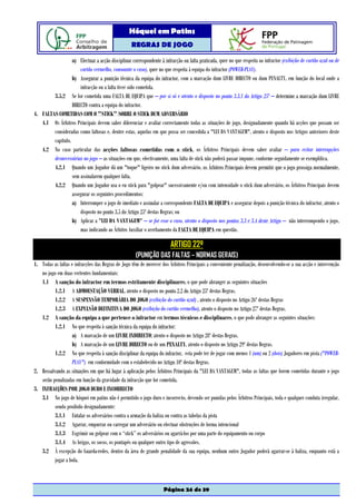 Hóquei em Patins
                                                   REGRAS DE JOGO

                  a) Efectuar a acção disciplinar correspondente à infracção ou falta praticada, quer no que respeita ao infractor (exibição de cartão azul ou de
                      cartão vermelho, consoante o caso), quer no que respeita à equipa do infractor (POWER-PLAY).
                  b) Assegurar a punição técnica da equipa do infractor, com a marcação dum LIVRE DIRECTO ou dum PENALTY, em função do local onde a
                      infracção ou a falta tiver sido cometida.
        3.5.2 Se for cometida uma FALTA DE EQUIPA que – por si só e atento o disposto no ponto 3.3.1 do Artigo 25º – determine a marcação dum LIVRE
                  DIRECTO contra a equipa do infractor.
4. FALTAS COMETIDAS COM O "STICK" SOBRE O STICK DUM ADVERSÁRIO
   4.1 Os Árbitros Principais devem saber diferenciar e avaliar correctamente todas as situações de jogo, designadamente quando há acções que possam ser
        consideradas como faltosas e, dentre estas, aquelas em que possa ser concedida a "LEI DA VANTAGEM", atento o disposto nos Artigos anteriores deste
        capítulo.
   4.2 No caso particular das acções faltosas cometidas com o stick, os Árbitros Principais devem saber avaliar – para evitar interrupções
        desnecessárias no jogo – as situações em que, efectivamente, uma falta de stick não poderá passar impune, conforme seguidamente se exemplifica.
        4.2.1 Quando um Jogador dá um "toque" ligeiro no stick dum adversário, os Árbitros Principais devem permitir que o jogo prossiga normalmente,
                  sem assinalarem qualquer falta.
        4.2.2 Quando um Jogador usa o eu stick para "golpear" sucessivamente e/ou com intensidade o stick dum adversário, os Árbitros Principais devem
                  assegurar os seguintes procedimentos:
                  a) Interromper o jogo de imediato e assinalar a correspondente FALTA DE EQUIPA e assegurar depois a punição técnica do infractor, atento o
                      disposto no ponto 3.5 do Artigo 25º destas Regras; ou
                  b) Aplicar a "LEI DA VANTAGEM" – se for esse o caso, atento o disposto nos pontos 3.3 e 3.4 deste Artigo – não interrompendo o jogo,
                      mas indicando ao Árbitro Auxiliar o averbamento da FALTA DE EQUIPA em questão.

                                                                        ARTIGO 22º
                                                     (PUNIÇÃO DAS FALTAS – NORMAS GERAIS)
1. Todas as faltas e infracções das Regras de Jogo têm de merecer dos Árbitros Principais a conveniente penalização, desenvolvendo-se a sua acção e intervenção
   no jogo em duas vertentes fundamentais:
   1.1 A sanção do infractor em termos estritamente disciplinares, o que pode abranger as seguintes situações
          1.2.1 A ADMOESTAÇÃO VERBAL, atento o disposto no ponto 2.2 do Artigo 25º destas Regras.
          1.2.2 A SUSPENSÃO TEMPORÁRIA DO JOGO (exibição do cartão azul) , atento o disposto no Artigo 26º destas Regras
          1.2.3 A EXPULSÃO DEFINITIVA DO JOGO (exibição do cartão vermelho), atento o disposto no Artigo 27º destas Regras.
   1.2 A sanção da equipa a que pertence o infractor em termos técnicos e disciplinares, o que pode abranger as seguintes situações:
          1.2.1 No que respeita à sanção técnica da equipa do infractor:
                   a) A marcação de um LIVRE INDIRECTO; atento o disposto no Artigo 28º destas Regras.
                   b) A marcação de um LIVRE DIRECTO ou de um PENALTY, atento o disposto no Artigo 29º destas Regras.
          1.2.2 No que respeita à sanção disciplinar da equipa do infractor, esta pode ter de jogar com menos 1 (um) ou 2 (dois) Jogadores em pista ("POWER-
                   PLAY") em conformidade com o estabelecido no Artigo 10º destas Regras.
2. Ressalvando as situações em que há lugar à aplicação pelos Árbitros Principais da "LEI DA VANTAGEM", todas as faltas que forem cometidas durante o jogo
   serão penalizadas em função da gravidade da infracção que for cometida.
3. INFRACÇÕES POR JOGO DURO E INCORRECTO
   3.1 No jogo de hóquei em patins não é permitido o jogo duro e incorrecto, devendo ser punidas pelos Árbitros Principais, toda e qualquer conduta irregular,
          sendo proibido designadamente:
          3.1.1 Entalar os adversários contra a armação da baliza ou contra as tabelas da pista
          3.1.2 Agarrar, empurrar ou carregar um adversário ou efectuar obstruções de forma intencional
          3.1.3 Esgrimir ou golpear com o “stick” os adversários ou agarrá-los por uma parte do equipamento ou corpo
          3.1.4 As brigas, os socos, os pontapés ou qualquer outro tipo de agressões.
   3.2 À excepção do Guarda-redes, dentro da área de grande penalidade da sua equipa, nenhum outro Jogador poderá agarrar-se à baliza, enquanto está a
          jogar a bola.



                                                                    Página 24 de 39
 