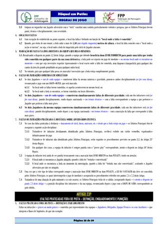 Hóquei em Patins
                                                   REGRAS DE JOGO

     3.3 Golpear ou enganchar um Jogador adversário com o “stick” constitui uma conduta particularmente violenta e perigosa, que os Árbitros Principais devem
            punir, técnica e disciplinarmente, com severidade.
4.   LOCAL DAS FALTAS
     4.1 Com excepção do estabelecido no ponto seguinte, o local das faltas é definido em função do "local onde a falta é cometida".
     4.2 Quando, por efeito de um remate, a bola subir a mais de 1,50 (um vírgula cinquenta) metros de altura, o local da falta coincide com o “local onde a
            acção se iniciou”, ou seja, o local onde a bola foi impactada pelo stick do Jogador atacante.
5.   MARCAÇÃO DE FALTAS NA ZONA DEFENSIVA DA EQUIPA QUE DELAS BENEFICIA
     5.1. Ressalvando o disposto no ponto 5.2 deste Artigo, quando a equipa que defende beneficia dum LIVRE INDIRECTO para punir uma falta que tenha
            sido cometida em qualquer parte da sua zona defensiva, a bola pode ser reposta em jogo de imediato – no mesmo local onde se encontrar no
            momento – sem que seja necessário respeitar rigorosamente o local exacto onde a falta foi cometida, nem tãopouco transportá-la para qualquer dos
            cantos da área de grande penalidade ou para qualquer outro local.
     5.2 No entanto, para que qualquer falta possa ser marcada é necessário que a bola esteja completamente parada.
6.   FALTAS OU INFRACÇÕES COMETIDAS EM SIMULTÂNEO
     6.1 Se dois Jogadores – um de cada equipa – cometerem faltas da mesma natureza e gravidade, punem-se ambos disciplinarmente (se for caso disso),
            recomeçando o jogo com um GOLPE–DUPLO, que será marcado:
            6.1.1 No local onde as faltas forem cometidas, se aquelas acontecerem no mesmo local; ou
            6.1.2 No local onde a bola se encontrar, se forem cometidas em locais diferentes.
     6.2 Se dois Jogadores – um de cada equipa – cometerem simultaneamente faltas de diferente gravidade, cada um dos infractores será (se
            for caso disso) punido disciplinarmente, sendo depois sancionada – em termos técnicos – com a falta correspondente a equipa a que pertencer o
            Jogador que praticou a falta mais grave.
     6.3 Se dois Jogadores da mesma equipa cometerem simultaneamente faltas de diferente gravidade, cada um dos infractores será (se for
            caso disso) punido disciplinarmente, sendo depois a sua equipa sancionada - em termos técnicos - com a marcação da falta que corresponder à falta
            mais grave.
7.   FALTAS OU INFRACÇÕES PRATICADAS À DISTÂNCIA SOBRE ADVERSÁRIOS EM PISTA
     7.1 No caso das faltas praticadas à distância – lançamento de stick, luvas, máscara, etc. e desde que a bola esteja em jogo – os Árbitros Principais têm de
            assegurar a seguinte acção disciplinar:
            7.1.1 Tratando-se de infractor devidamente identificado pelos Árbitros Principais, ser-lhe-á exibido um cartão vermelho, expulsando-o
                     definitivamente do jogo
            7.1.2 Tratando-se de infractor não identificado pelos Árbitros Principais, serão seguidos os procedimentos previstos no ponto 2.2. do Artigo 23º
                     destas Regras.
            7.1.3 Em qualquer dos casos, a equipa do infractor é sempre punida com o “power play” correspondente, atento o disposto no Artigo 10º destas
                     Regras.
     7.2 A equipa do infractor terá ainda de ser punida tecnicamente com a marcação dum LIVRE DIRECTO ou dum PENALTY, tendo em atenção:
            7.2.1 O local onde se encontrava o Jogador atingido, quando a falta foi “tentada e concretizada”
            7.2.2 O local onde se encontrava a bola no momento da interrupção, quando a falta foi “tentada mas não concretizada”, acabando o Jogador
                     adversário por não ser atingido.
     7.3 Uma vez que a este tipo de faltas corresponde sempre a marcação dum LIVRE DIRECTO ou dum PENALTY, a LEI DA VANTAGEM não deve ser concedida
            pelos Árbitros Principais, os quais interromperão o jogo de imediato e assegurarão os procedimentos referidos nos pontos 7.1 e 7.2 deste Artigo.
     7.4 Tratando-se de uma situação de golo eminente e se este ocorrer, os Árbitros Principais terão de o validar, assegurando depois – e atento o disposto no
            ponto 7.1 deste Artigo – a punição disciplinar dos infractores e da sua equipa, recomeçando depois o jogo com o GOLPE DE SAÍDA correspondente ao
            golo obtido.

                                                                       ARTIGO 23º
                             (FALTAS PRATICADAS FORA DE PISTA – DEFINIÇÃO, ENQUADRAMENTO E PUNIÇÃO)
1. FALTAS PRATICADAS FORA DE PISTA – DEFINIÇÃO E ENQUADRAMENTO
   Faltas ou infracções – graves ou muito graves – cometidas por representantes das equipas – Jogadores, Delegados, Equipa Técnica e os seus Auxiliares – que
   integrem o Banco de Suplentes, de que são exemplo:


                                                                    Página 25 de 39
 