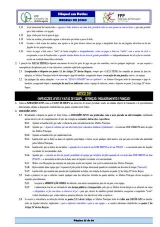 Hóquei em Patins
                                                  REGRAS DE JOGO

    1.11   Acção intencional do Guarda-redes – agarrar a bola, deitar-se em cima dela, prendê-la entre as suas pernas ou com as luvas – para não permitir
           que a bola continue a ser jogada
   1.12 Jogar a bola para fora da pista de jogo
   1.13 Gritar ou assobiar, procurando enganar o adversário que detém a posse da bola.
   1.14 Levantar o stick acima dos ombros, mas apenas se tal gesto técnico colocar em perigo a integridade física de um Jogador adversário ou de um
           Jogador da sua própria equipa.
   1.15 Cortar ou jogar a bola com o “stick” de forma irregular – designadamente, cortar ou jogar a bola em “cutelo”, com a aresta do stick –
           exceptuando o caso do Guarda-redes – quando situado dentro da sua área de grande penalidade – e independentemente de tal acção ter ocorrido
           ou não em resultado duma defesa efectuada.
2. A punição das FALTAS TÉCNICAS depende unicamente do local da pista de jogo em que são cometidas, sem ter qualquer implicação no que respeita a
   consequências disciplinares para os seus infractores, conforme explicitado seguidamente:
   2.1 Exceptuando o disposto no ponto 4.1 do Artigo 29º destas Regras, sempre que a FALTA TÉCNICA for cometida no interior da área do
         infractor, os Árbitros Principais terão de interromper o jogo de imediato, assegurando depois a execução de um penalty contra a sua equipa.
   2.2 Em qualquer das outras situações - e no caso da ”LEI DA VANTAGEM” não ser aplicável - os Árbitros Principais terão de interromper o jogo de
         imediato, assegurando depois a execução de um livre indirecto contra a equipa do infractor, atento o disposto no ponto 2 do Artigo 28º destas
         Regras.

                                                                      ARTIGO 25º
                         (INFRACÇÕES LEVES E FALTAS DE EQUIPA – DEFINIÇÃO, ENQUADRAMENTO E PUNIÇÃO)
1. Tanto as INFRACÇÕES LEVES como as FALTAS DE EQUIPA são infracções de menor gravidade, sendo, no entanto, objecto de tratamento e de procedimentos
   diferenciados, atentas as disposições estabelecidas nos pontos seguintes deste Artigo.
2. INFRACÇÕES LEVES
   2.1 Ressalvando o disposto no ponto 3.1 deste Artigo, as INFRACÇÕES LEVES são praticadas com o jogo parado ou interrompido, englobando
          apenas incorrecções de comportamento, de que são exemplo as seguintes infracções específicas:
          2.1.1 Jogador ou Guarda-redes que salta a vedação da pista sem autorização dos Árbitros Principais
          2.1.2 Jogador que – depois de solicitar que um adversário fosse colocado à distância regulamentar – executa um LIVRE INDIRECTO antes do apito
                   dos Árbitros Principais.
          2.1.3 Jogador ou Guarda-redes que simula uma lesão
          2.1.4 Guarda-redes que se dirige ao banco de suplentes para limpar a viseira, ou por qualquer outro motivo, sem que para isso tenha sido autorizado
                   pelos Árbitros Principais.
          2.1.5 Guarda-redes que na defesa da sua baliza – aquando da execução de um LIVRE DIRECTO ou de um PENALTY – se movimenta antes do Jogador
                   executante ter movimentado a bola.
          2.1.6 Jogador que – colocado na área de grande penalidade da equipa que beneficia da falta aquando da execução dum LIVRE DIRECTO ou dum
                   PENALTY – se movimenta na direcção da bola, antes do Jogador executante a ter movimentado.
          2.1.7 Médico e/ou Massagista que entra(m) em pista para assistir um Jogador, sem a prévia autorização dos Árbitros Principais.
          2.1.8 Representante duma equipa que é responsável pela perda de tempo intencional quando for assinalado um desconto de tempo (“time-out”)
          2.1.9 Guarda-redes que mantém uma posição não regulamentar na baliza, em violação do disposto no ponto 1.2 do Artigo 13º destas Regras.
   2.2 Sendo a primeira vez que o infractor comete qualquer uma das infracções referidas no ponto anterior, os Árbitros Principais devem assegurar os
          seguintes procedimentos:
          2.2.1       Assegurar a ADMOESTAÇÃO VERBAL do infractor, sem outras consequências para ele ou para a sua equipa.
          2.2.2       A admoestação tem de ser efectuada de uma forma pública e transparente, pelo que os Árbitros devem dirigir-se ao infractor em causa
                   – obrigando-o, se for caso disso, a colocar-se de pé – para que, através de sinalética gestual elucidativa, assegurem o competente "aviso"
                   verbal, elucidando-o que, sendo embora a primeira infracção, esta não deverá voltar a repetir-se.
   2.3 Se ocorrer a reincidência na infracção referida no ponto 2.1.1 deste Artigo, os Árbitros Principais terão de exibir um CARTÃO AZUL ao Guarda-
          redes ou Jogador infractor, implicando – para o infractor reincidente e para a sua equipa – as sanções adicionais estabelecidas no ponto 2 do
          Artigo 26º destas Regras.



                                                                  Página 27 de 39
 