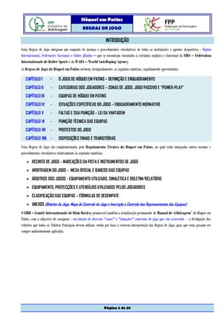 Hóquei em Patins
                                              REGRAS DE JOGO

                                                                INTRODUÇÃO
Estas Regras de Jogo integram um conjunto de normas e procedimentos vinculativos de todas as instituições e agentes desportivos - Órgãos
Internacionais, Federações Nacionais e Clubes filiados – que se encontram vinculados à estrutura orgânica e funcional da FIRS – Fédération
Internationale de Roller Sports e da WADA – World Anti-Doping Agency.
As Regras de Jogo do Hóquei em Patins incluem, designadamente, as seguintes matérias, seguidamente apresentadas:

   CAPÍTULO I         -     O JOGO DE HÓQUEI EM PATINS – DEFINIÇÃO E ENQUADRAMENTO
   CAPÍTULO II        -     CATEGORIAS DOS JOGADORES – ZONAS DE JOGO, JOGO PASSIVO E “POWER-PLAY”
   CAPÍTULO III       -     EQUIPAS DE HÓQUEI EM PATINS
   CAPÍTULO IV        -     SITUAÇÕES ESPECÍFICAS DO JOGO – ENQUADRAMENTO NORMATIVO
   CAPÍTULO V         -     FALTAS E SUA PUNIÇÃO – LEI DA VANTAGEM
   CAPÍTULO VI        -     PUNIÇÃO TÉCNICA DAS EQUIPAS
   CAPÍTULO VII       -     PROTESTOS DO JOGO
   CAPÍTULO VIII -          DISPOSIÇÕES FINAIS E TRANSITÓRIAS
Estas Regras de Jogo são complementadas pelo Regulamento Técnico do Hóquei em Patins, no qual estão integradas outras normas e
procedimentos vinculativos relativamente às seguintes matérias:
    • RECINTO DE JOGO – MARCAÇÕES DA PISTA E INSTRUMENTOS DE JOGO
    • ARBITRAGEM DO JOGO – MESA OFICIAL E BANCOS DAS EQUIPAS
    • ÁRBITROS DOS JOGOS - EQUIPAMENTO UTILIZADO, SINALÉTICA E BOLETIM/RELATÓRIO
    • EQUIPAMENTO, PROTECÇÕES E UTENSÍLIOS UTILIZADOS PELOS JOGADORES
    • CLASIFICAÇÃO DAS EQUIPAS – FÓRMULAS DE DESEMPATE
    • ANEXOS (Boletim de Jogo, Mapa de Controlo do Jogo e Inscrição e Controlo dos Representantes das Equipas)
O CIRH – Comité Internationale de Rink Hockey promoverá também a actualização permanente do Manual de Arbitragem” do Hóquei em
Patins, com o objectivo de assegurar - em função de diversos "casos" e "situações" concretas de jogo que vão ocorrendo - a divulgação dos
critérios que todos os Árbitros Principais devem utilizar, tendo por base a correcta interpretação das Regras de Jogo, para que estas possam ser
sempre uniformemente aplicadas.




                                                              Página 2 de 39
 
