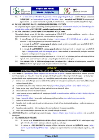 Hóquei em Patins
                                                   REGRAS DE JOGO

           3.3.4 Se – ao mesmo tempo que a Mesa Oficial de Jogo indicar o termo de qualquer das partes do jogo – os Árbitros Principais assinalam uma
                 FALTA DE EQUIPA que – atento o disposto no ponto 3.3.2 deste Artigo – obriga à marcação de um LIVRE DIRECTO contra a equipa do
                 Jogador infractor, a sua execução terá sempre de ser garantida, em conformidade com o estabelecido no ponto 6 do Artigo 29º destas Regras.
    3.4 FALTAS DE EQUIPA EFECTUADAS COM O JOGO PARADO OU INTERROMPIDO - SEM PUNIÇÃO
        Com salvaguarda do disposto no ponto 3.3.1 deste Artigo, não terão qualquer outra sanção - sendo unicamente sinalizadas pelos Árbitros Principais para
        registo do Árbitro Auxiliar - as FALTAS DE EQUIPA praticadas com o jogo parado ou interrompido
    3.5 FALTAS DE EQUIPA PRATICADAS COM O JOGO ACTIVO E A DECORRER - PUNIÇÃO NORMAL
        Salvaguardando o disposto no ponto 3.3.1 deste Artigo, a punição normal das FALTAS DE EQUIPA que sejam cometidas com o jogo activo e a decorrer
        depende unicamente do local da pista em que ocorram, conforme estabelecido seguidamente.
        3.5.1 Os Árbitros Principais terão de interromper o jogo de imediato – tendo em conta que a LEI DA VANTAGEM não pode ser aplicada – quando
                 ocorrer uma FALTA DE EQUIPA que tenha de ser tecnicamente sancionada com:
                 a) A execução de um PENALTY contra a equipa do infractor, situação que terá de ser assinalada sempre que a FALTA DE EQUIPA é
                      efectuada no interior da área da equipa do infractor.
                 b) A execução de um LIVRE DIRECTO contra a equipa do infractor, situação que terá de ser assinalada sempre que a FALTA DE
                      EQUIPA – ainda que efectuada fora da área da equipa do infractor – tenha contribuído, de forma indiscutível, para impedir uma situação
                      flagrante de possível golo favorável à equipa adversária.
        3.5.2 Em qualquer das duas situações mencionadas no ponto anterior, as FALTAS DE EQUIPA em questão não poderão ser indicadas ou incluídas no
                 registo do Árbitro Auxiliar nem tãopouco darão lugar à punição disciplinar do infractor ou da sua equipa.
        3.5.3 Todas as demais FALTAS DE EQUIPA que sejam praticadas com o jogo activo e a decorrer serão apenas punidas com um LIVRE
                 INDIRECTO, não havendo lugar a qualquer sanção disciplinar do infractor ou da sua equipa.

                                                                        ARTIGO 26º
                      (FALTAS GRAVES / FALTAS PARA CARTÃO AZUL – DEFINIÇÃO, ENQUADRAMENTO E PUNIÇÃO)
1. As FALTAS GRAVES – que obrigam os Árbitros Principais a exibir um cartão azul ao infractor – englobam os actos ou factos desonrosos que revelem
   insubordinação, injúrias e/ou ofensas, bem como as faltas que sejam praticadas pelos Jogadores e demais representantes das equipas e que façam perigar a
   integridade física de outrem, implicando assistência médica e/ou a impossibilidade temporária de continuar no jogo, de que são exemplo:
   1.1      Protestar com os Árbitros Principais e/ou com o Árbitro Auxiliar ou dirigir-se de forma agressiva ou intempestiva a um adversário, Árbitro, colega de
            equipa ou elemento do público.
   1.2      Manifestar desacordo público com as decisões dos Árbitros Principais (por palavras, por gestos, abanando a cabeça de forma ostensiva, etc.)
   1.3      Zombar ou gritar com os Árbitros Principais, os colegas, os adversários ou com elementos do público.
   1.4      Efectuar a deslocação intencional de qualquer das balizas
   1.5      Agarrar, empurrar ou carregar um adversário de forma perigosa (incluindo os encontrões contra as tabelas ou as vedações da pista de jogo, com
            derrube do adversário)
   1.6      Golpear – sem usar de violência – um adversário fora das zonas protegidas por caneleiras (tronco, mãos, braços, pernas ou joelhos)
   1.7      Rasteirar um adversário, derrubando-o
   1.8      Enganchar, através do stick, o patim de Jogador adversário, mesmo se efectuado de forma não intencional e ainda que o Jogador em causa acabe por
            não ser derrubado
   1.9      Enganchar ou golpear por detrás o stick de um Jogador adversário, impedindo-o de efectuar um remate à baliza.
   1.10 Praticar uma substituição irregular, entrando na pista antes da saída do colega que vai substituir.
2. As FALTAS GRAVES que forem cometidas pelos representantes das equipas – Jogadores, Delegados, Equipa Técnica e seus Auxiliares – serão sancionadas da
   forma seguinte:
   2.1 SANÇÃO DISCIPLINAR DO INFRACTOR
          2.1.1       Se o infractor for um JOGADOR OU GUARDA–REDES, os Árbitros Principais têm de lhe exibir um CARTÃO AZUL, sendo suspenso do jogo
                      pelo período de 2 (dois) minutos, com ressalva do disposto no ponto 2.1.4 deste Artigo.
          2.1.2       Se o infractor for o TREINADOR PRINCIPAL da equipa, os Árbitros Principais têm de lhe exibir um CARTÃO AZUL, sem que – atento o
                      disposto no ponto 2.1.2 do Artigo 23º destas Regras – haja lugar à sua suspensão temporária, com ressalva do disposto no ponto 2.1.4 deste
                      Artigo.


                                                                    Página 29 de 39
 