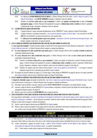 Hóquei em Patins
                                                  REGRAS DE JOGO

          2.1.3       Se o infractor for OUTRO REPRESENTANTE DA EQUIPA, os Árbitros Principais têm de lhe exibir – atento o disposto no ponto 2.1.3 do
                      Artigo 23º destas Regras – um CARTÃO VERMELHO, obrigando-o a abandonar o banco de suplentes.
          2.1.4       Tratando-se do terceiro cartão azul que, por acumulação, é exibido a um Jogador ou Guarda-redes ou ainda ao Treinador
                      principal da equipa, os Árbitros Principais terão igualmente de assegurar a exibição dum cartão vermelho ao infractor, expulsando-
                      o definitivamente do jogo e obrigando-o a abandonar o banco de suplentes.
   2.2 SANCIONAMENTO DA EQUIPA DO INFRACTOR
          2.2.1       A equipa do infractor é sempre sancionada disciplinarmente com um “POWER-PLAY", atento o disposto no Artigo 10º destas Regras.
          2.2.2       A equipa do infractor é sancionada tecnicamente – com excepção do disposto no ponto 2.2.3 deste Artigo – com a marcação de um LIVRE
                      DIRECTO ou de um PENALTY, em função do local onde tiver sido cometida a falta.
          2.2.3       Se a falta grave foi cometida quando o jogo estava parado – seja durante o intervalo, seja durante uma interrupção do jogo – não
                      há lugar a qualquer sanção técnica da equipa do infractor.
3. FALTAS ADICIONAIS COMETIDAS PELO MESMO INFRACTOR APÓS LHE TER SIDO EXIBIDO UM CARTÃO AZUL
   Se, com o jogo interrompido, o Treinador Principal, Jogador ou Guarda-redes de uma equipa incorrerem noutra falta grave ou muito grave – depois de lhe
   ter sido exibido um cartão azul – os Árbitros Principais terão de assegurar os seguintes procedimentos:
   3.1 Se a nova infracção tiver sido considerada como muito grave, os Árbitros Principais terão de exibir um cartão vermelho ao infractor,
          expulsando-o definitivamente do jogo.
   3.2 Se a nova infracção tiver sido considerada como grave, os Árbitros Principais terão de exibir um novo cartão azul ao infractor,
          suspendendo-o temporariamente do jogo
          3.2.1 Tratando-se do terceiro cartão azul que, por acumulação, é exibido a um Jogador ou Guarda-redes ou ainda ao Treinador principal da
                    equipa, os Árbitros Principais terão igualmente de assegurar a exibição dum cartão vermelho ao infractor, expulsando-o definitivamente
                    do jogo e obrigando-o a abandonar o banco de suplentes, atento o que está estabelecido no ponto 2.1.4 do Artigo 26º.
          3.2.2 Tratando-se do segundo cartão azul exibido ao mesmo infractor - sendo este um Jogador ou um Guarda-redes - o seu tempo de suspensão
                    temporária do jogo terá de ser aumentado para um total de 4 (quatro) minutos.
   3.3 Em qualquer das situações definidas nos pontos 3.1 e 3.2 deste Artigo, o tempo máximo de POWER-PLAY da equipa do infractor será sempre aumentado
          para 4 (quatro) minutos, tendo em conta o estabelecido no ponto 6 do Artigo 10º destas Regras.
4. FALTAS ADICIONAIS COMETIDAS PELO MESMO INFRACTOR APÓS LHE TER SIDO EXIBIDO UM CARTÃO AZUL
   Se, depois de reiniciado o jogo, um Jogador ou Guarda-redes – que estava a cumprir uma suspensão temporária junto à Mesa Oficial de Jogo – incorrer
   em nova infracção grave ou muito grave, os Árbitros Principais terão de assegurar os seguintes procedimentos:
   4.1 Interromper o jogo de imediato e sancionar o infractor com um CARTÃO VERMELHO DIRECTO, determinando a sua expulsão definitiva do jogo.
   4.2 Sancionar a equipa do infractor com um POWER-PLAY de 4 (quatro) minutos, assegurando a retirada da pista de um Jogador dessa mesma equipa, com
          salvaguarda do disposto no ponto 5 do Artigo 10º.
   4.3 Reiniciar o jogo com a execução de um LIVRE DIRECTO contra a equipa do infractor.
5. EXPULSÃO DEFINITIVA COM O JOGO PARADO DE UM DOS INFRACTORES QUE TINHAM SIDO SUSPENSOS SIMULTÂNEAMENTE
   Com o jogo parado ou interrompido - e já depois da substituição de um Jogador ou Guarda-redes de cada uma das equipas, atento o disposto no ponto 1.2 do
   Artigo 10º, por falta grave e simultânea – um dos infractores em questão é exibido um cartão vermelho, sendo expulso definitivamente do jogo pelos Árbitros
   Principais, os quais terão de assegurar os seguintes procedimentos:
   5.1 Agravar a sanção da equipa do infractor para um POWER-PLAY de 4 (quatro) minutos
   5.2 Ordenar a saída de pista de um Jogador de cada equipa, tendo em conta que as substituições anteriormente efectuadas terão de ser anuladas, uma vez
          que, a partir de agora, há tempos distintos do POWER-PLAY a cumprir por cada uma das equipas.

                                                                      ARTIGO 27º
              (FALTAS MUITO GRAVES / FALTAS PARA CARTÃO VERMELHO – DEFINIÇÃO, ENQUADRAMENTO E PUNIÇÃO)
1. As “faltas muito graves” – que obrigam os Árbitros Principais a exibir um cartão vermelho ao infractor – englobam os actos muito graves de indisciplina, de
   que possam resultar violência ou danos graves, bem como as acções violentas que possam fazer perigar a integridade física de terceiros, de que são exemplo:
   1.1. Assumir, relativamente a qualquer dos agentes do jogo – público, Árbitros Principais, membros da Mesa Oficial de Jogo, Jogadores e demais
          representantes da equipa adversária ou da própria equipa – os seguintes comportamentos:
          1.1.1 Proferir ameaças, insultos, palavras injuriosas ou efectuar gestos obscenos


                                                                   Página 30 de 39
 