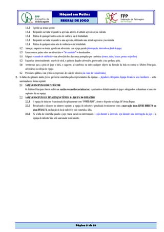 Hóquei em Patins
                                                  REGRAS DE JOGO

          1.1.2 Agredir ou tentar agredir
          1.1.3 Responder ou tentar responder a agressão, através de atitude agressiva e/ou violenta
          1.1.4 Prática de quaisquer outros actos de violência ou de brutalidade
          1.1.3 Responder ou tentar responder a uma agressão, utilizando uma atitude agressiva e/ou violenta
          1.1.4 Prática de qualquer outro acto de violência ou de brutalidade.
   1.2 Ameaçar, empurrar ou tentar agredir um adversário, com o jogo parado (interrupção, intervalo ou final do jogo)
   1.3 Entrar com os patins sobre um adversário – "de carrinho" – derrubando-o
   1.4 Golpear – usando de violência – um adversário fora das zonas protegidas por caneleiras (tronco, mãos, braços, pernas ou joelhos)
   1.5 Enganchar intencionalmente, através do stick, o patim de Jogador adversário, provocando a sua queda na pista.
   1.6 Arremessar para a pista de jogo o stick, o capacete, as caneleiras ou outro qualquer objecto na direcção da bola ou contra os Árbitros Principais,
          adversários ou colegas de equipa
   1.7 Provocar o público, com gestos ou expressões de carácter ofensivo (ou como tal considerados)
2. As faltas disciplinares muito graves que forem cometidas pelos representantes das equipas – Jogadores, Delegados, Equipa Técnica e seus Auxiliares – serão
   sancionadas da forma seguinte:
   2.1 SANÇÃO DISCIPLINAR DO INFRACTOR
          Os Árbitros Principais têm de exibir um cartão vermelho ao infractor, expulsando-o definitivamente do jogo e obrigando-o a abandonar o banco de
          suplentes da sua equipa.
   2.2 SANÇÃO DISCIPLINAR E PENALIZAÇÃO TÉCNICA DA EQUIPA DO INFRACTOR
          2.2.1 A equipa do infractor é sancionada disciplinarmente com “POWER-PLAY”, atento o disposto no Artigo 10º destas Regras.
          2.2.2 Ressalvando o disposto no número seguinte, a equipa do infractor é penalizada tecnicamente com a marcação dum LIVRE DIRECTO ou
                    dum PENALTY, em função do local onde tiver sido cometida a falta.
          2.2.3 Se a falta for cometida quando o jogo estava parado ou interrompido – seja durante o intervalo, seja durante uma interrupção do jogo – a
                    equipa do infractor não será sancionada tecnicamente.




                                                                   Página 31 de 39
 