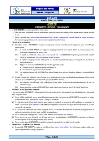 Hóquei em Patins
                                                   REGRAS DE JOGO

                                                                       CAPÍTULO VI
                                                            PUNIÇÃO TÉCNICA DAS EQUIPAS
                                                                        ARTIGO 28º
                                                (LIVRE INDIRECTO – DEFINIÇÃO E ENQUADRAMENTO)
1. Um LIVRE INDIRECTO será assinalado pelos Árbitros Principais para:
   1.1 Punir tecnicamente as faltas menos graves que sejam cometidas na pista, bem como as faltas de maior gravidade mas que envolvem situações específicas
          de jogo
   1.2 Efectuar o reinício do jogo – após interrupção ordenada pelos Árbitros Principais, sem que uma falta tenha sido cometida por qualquer das equipas –
          beneficiando a equipa que tinha a posse de bola no momento em que a interrupção foi efectuada.
2. EXECUÇÃO DO LIVRE INDIRECTO
   2.1 Em condições normais, o LIVRE INDIRECTO é executado com a bola parada, sendo esta movimentada com um só toque e sem que os Árbitros Principais
          tenham de apitar.
          2.1.1 Na execução de um LIVRE INDIRECTO todos os Jogadores da equipa punida terão de colocar-se a uma distância de, pelo menos, 3 (três) metros,
                   relativamente ao ponto onde vai ser marcada a falta.
          2.1.2 Se uma falta for cometida junto à tabela – ou se a bola sair fora da pista – o LIVRE INDIRECTO correspondente pode ser executado com a bola
                   colocada até uma distância de 70 (setenta) centímetros da tabela em questão.
          2.1.3 Os Jogadores da equipa que beneficia da falta poderão estar colocados em qualquer local da pista, com excepção da zona de protecção do
                   Guarda-redes adversário.
          2.1.4 O Jogador que executa um LIVRE INDIRECTO não poderá voltar a jogar a bola, até que
                   a) A bola haja sido tocada ou jogada por qualquer outro Jogador; ou
                   b) A bola tenha tocado na parte exterior de uma das balizas.
          2.1.5 Caso haja demora na execução do LIVRE INDIRECTO, os Árbitros Principais devem apitar para, dessa forma, ordenarem o recomeço imediato do
                   jogo.
   2.2 O Jogador executante pode solicitar aos Árbitros Principais que os Jogadores adversários sejam colocados à distância regulamentar de 3 (três) metros,
          situação em que o LIVRE INDIRECTO só pode ser executado após o apito dos Árbitros Principais
          2.2.1 Após o apito dos Árbitros Principais a bola estará em jogo, pelo que qualquer Jogador da equipa punida poderá apossar-se da bola e dar
                   continuidade ao jogo.
          2.2.2 Qualquer infracção na execução do LIVRE INDIRECTO será punida de acordo com o disposto no ponto 2.2 do Artigo 32º destas Regras
3. LOCAIS PARA MARCAÇÃO DE LIVRES INDIRECTOS
   O local de execução dum LIVRE INDIRECTO é definido em função da infracção específica que tiver sido cometida e do local onde tal infracção tiver sido cometida,
   atentos os seguintes critérios:
   3.1 No caso de faltas cometidas pelo infractor na zona defensiva da equipa adversária, esta pode executar o LIVRE INDIRECTO correspondente em qualquer
          local dessa mesma "zona", atento o disposto no ponto 5 do Artigo 22º destas Regras.
   3.2 Se a bola subir acima de 1,50 (um vírgula cinquenta) metros de altura, em resultado de um movimento do stick de um Jogador que se encontrava “no
          interior” da sua área de grande penalidade, o LIVRE INDIRECTO correspondente será executado pela equipa adversária em qualquer um dos cantos
          superiores da área em questão.
   3.3 Se a falta tiver sido cometida pelo atrás da baliza da equipa do infractor, o LIVRE INDIRECTO correspondente será executado pela equipa adversária em
          qualquer dos cantos inferiores da área de grande penalidade da equipa infractora.
   3.4 No caso de infracção de Jogador que saltou a vedação, o LIVRE INDIRECTO é marcado junto ao local da infracção.
   3.5 No caso de ocorrer um excesso de tempo de posse de bola na zona defensiva da equipa infractora, o LIVRE INDIRECTO correspondente é executado num
          dos cantos superiores da área de grande penalidade da equipa infractora.
   3.6 No caso de outras faltas, o LIVRE INDIRECTO correspondente será marcado no mesmo local em que a falta tiver sido cometida.
4. GOLO OBTIDO NA EXECUÇÃO DO LIVRE INDIRECTO
   4.1 Da marcação do "LIVRE INDIRECTO" só resultará um golo válido, se a bola – antes de entrar na baliza – tiver sido tocada ou jogada por qualquer outro
          Jogador, independentemente da equipa a que pertença.



                                                                     Página 32 de 39
 