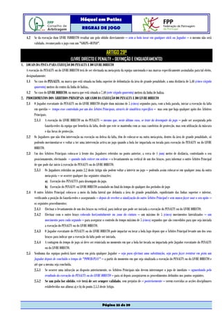 Hóquei em Patins
                                                  REGRAS DE JOGO

    4.2 Se da execução dum LIVRE INDIRECTO resultar um golo obtido directamente – sem a bola tocar em qualquer stick ou Jogador – o mesmo não será
        validado, recomeçando o jogo com um "GOLPE–DUPLO".

                                                                       ARTIGO 29º
                                         (LIVRE DIRECTO E PENALTY – DEFINIÇÃO E ENQUADRAMENTO)
1. LOCAIS DA PISTA PARA EXECUÇÃO DO PENALTY E DO LIVRE DIRECTO
   A execução do PENALTY ou do LIVRE DIRECTO terá de ser efectuada na meia-pista da equipa sancionada e nas marcas especificamente assinaladas para tal efeito,
   designadamente:
   1.1 No caso do PENALTY, na marca que está situada na linha superior de delimitação da área de grande penalidade, a uma distância de 5,40 (cinco vírgula
         quarenta) metros do centro da linha de baliza,.
   1.2 No caso do LIVRE DIRECTO, na marca que está situada a 7,40 (sete vírgula quarenta) metros da linha de baliza.
2. PROCEDIMENTOS DOS ÁRBITROS PRINCIPAIS AQUANDO DA EXECUÇÃO DO PENALTY E DO LIVRE DIRECTO
   2.1 O Jogador executante do PENALTY ou do LIVRE DIRECTO dispõe dum máximo de 5 (cinco) segundos para, com a bola parada, iniciar a execução da falta
         em questão – tempo esse controlado por um dos Árbitro Principais, através de sinalética específica – mas sem que haja qualquer apito dos Árbitros
         Principais.
         2.1.1 A execução do LIVRE DIRECTO ou do PENALTY – mesmo que, neste último caso, se trate do desempate do jogo – pode ser assegurada pelo
                  Guarda-redes da equipa que beneficia da falta, desde que este se mantenha com as suas caneleiras de protecção, mas sem utilização da máscara
                  e das luvas de protecção.
   2.2 Os Jogadores que não têm intervenção na execução ou defesa da falta, têm de colocar-se na outra meia-pista, dentro da área de grande penalidade, só
         podendo movimentar-se e voltar a ter uma intervenção activa no jogo quando a bola for impactada ou tocada para execução do PENALTY ou do LIVRE
         DIRECTO.
   2.3 Um dos Árbitros Principais coloca-se à frente dos Jogadores referidos no ponto anterior, a cerca de 1 (um) metro de distância, controlando o seu
         posicionamento, efectuando – quando tudo estiver em ordem – o levantamento na vertical de um dos braços, para informar o outro Árbitro Principal
         de que pode dar início à execução do PENALTY ou do LIVRE DIRECTO.
         2.3.1 Os Jogadores referidos no ponto 2.2 deste Artigo não podem voltar a intervir no jogo – podendo assim colocar-se em qualquer zona da outra
                  meia-pista – se ocorrer qualquer das seguintes situações:
                  a) Execução dos PENALTYS para desempate do jogo.
                  b) Execução do PENALTY ou LIVRE DIRECTO assinalado no final do tempo de qualquer dos períodos de jogo
   2.4 O outro Árbitro Principal coloca-se a meio da linha lateral que delimita a área de grande penalidade, equidistante das linhas superior e inferior,
         verificando a posição do Guarda-redes e assegurando – depois de receber a sinalização do outro Árbitro Principal e sem nunca fazer soar o seu apito –
         os seguintes procedimentos:
         2.4.1 Efectuar o levantamento de um dos braços na vertical, para indicar que pode ser iniciada a execução do PENALTY ou do LIVRE DIRECTO;
         2.4.2 Efectuar com o outro braço colocado horizontalmente na zona da cintura – um máximo de 5 (cinco) movimentos lateralizados – um
                  movimento para cada segundo – para assegurar o controlo do tempo máximo de 5 (cinco) segundos que são concedidos para que seja iniciada
                  a execução do PENALTY ou do LIVRE DIRECTO.
         2.4.3 O Jogador executante do PENALTY ou do LIVRE DIRECTO pode impactar ou tocar a bola logo depois que o Árbitro Principal levante um dos seus
                  braços para indicar que a execução da falta pode ser iniciada.
         2.4.4 A contagem do tempo de jogo só deve ser reiniciada no momento em que a bola for tocada ou impactada pelo Jogador executante do PENALTY
                  ou do LIVRE DIRECTO.
   2.5 Nenhuma das equipas poderá fazer entrar em pista qualquer Jogador – seja para efectuar uma substituição, seja para fazer reentrar em pista um
         Jogador depois de concluído o tempo de "POWER-PLAY" – a partir do momento em que seja sinalizada a execução do PENALTY ou do LIVRE DIRECTO e
         até que a mesma seja concluída.
         2.5.1 Se ocorrer uma infracção ao disposto anteriormente, os Árbitros Principais não devem interromper o jogo de imediato – aguardando pelo
                  resultado da execução do PENALTY ou do LIVRE DIRECTO – para só depois assegurarem os procedimentos definidos nos pontos seguintes.
         2.5.2 Se um golo for obtido, este terá de ser sempre validado, sem prejuízo de – posteriormente – serem exercidas as acções disciplinares
                  estabelecidas nas alíneas a) e b) do ponto 2.5.3 deste Artigo.



                                                                   Página 33 de 39
 