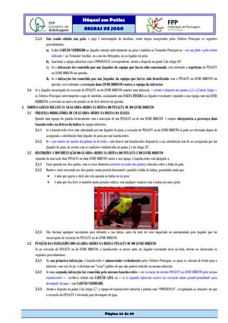 Hóquei em Patins
                                                REGRAS DE JOGO

          2.5.3 Não sendo obtido um golo, o jogo é interrompido de imediato, sendo depois assegurados pelos Árbitros Principais os seguintes
                procedimentos:
                a) Exibir CARTÃO VERMELHO ao Jogador entrado indevidamente na pista e também ao Treinador Principal ou – na sua falta e pela ordem
                     indicada – ao Treinador Auxiliar, ou a um dos Delegados, ou ao Capitão em pista
                b) Sancionar a equipa infractora com o POWER-PLAY correspondente, atento o disposto no ponto 3 do Artigo 10º.
                c) Se a infracção foi cometida por um Jogador da equipa que havia sido sancionada, será ordenada a repetição do PENALTY
                     ou LIVRE DIRECTO em questão.
                d) Se a infracção foi cometida por um Jogador da equipa que havia sido beneficiada com o PENALTY ou LIVRE DIRECTO em
                     questão, será ordenada a execução dum LIVRE DIRECTO contra a equipa do infractor.
   2.6 Se o Jogador encarregado da execução do PENALTY ou do LIVRE DIRECTO cometer uma infracção – atento o disposto nos pontos 4.3 e 5.2 deste Artigo –
       os Árbitros Principais interromperão o jogo de imediato, assinalando uma FALTA TÉCNICA ao Jogador executante e punindo a sua equipa com um LIVRE
       INDIRECTO, a executar na marca do penalty ou do livre directo em questão.
3. NORMAS GERAIS RELATIVAS AO GUARDA–REDES NA DEFESA DO PENALTY OU DO LIVRE DIRECTO
   3.1 PRESENÇA OBRIGATÓRIA DE UM GUARDA–REDES NA DEFESA DA BALIZA
       Quando uma equipa for punida tecnicamente com a marcação de um PENALTY ou de um LIVRE DIRECTO é sempre obrigatória a presença dum
       Guarda-redes na defesa da baliza da equipa infractora.
       3.1.1 Se o Guarda-redes tiver sido substituído por um Jogador de pista, a execução do PENALTY ou do LIVRE DIRECTO só pode ser efectuada depois de
                assegurada a substituição dum Jogador de pista por um Guarda-redes.
       3.1.2 Se – por motivo de sanção disciplinar ou de lesão – não houver um Guarda-redes disponível, a sua substituição tem de ser assegurada por um
                Jogador de pista, de acordo com as condições estabelecidas no ponto 5.1 do Artigo 23º.
   3.2 RESTRIÇÕES À MOVIMENTAÇÃO DO GUARDA–REDES NA DEFESA DO PENALTY E DO LIVRE DIRECTO
       Aquando da marcação dum PENALTY ou dum LIVRE DIRECTO contra a sua equipa, o Guarda-redes está obrigado a:
       3.2.1 Estar apoiado nos dois patins, com os eixos dianteiros (travões ou rodas dos patins) colocados sobre a linha de golo.
       3.2.2 Manter o stick encostado aos dois patins, numa posição horizontal e paralela à linha de baliza, garantindo ainda que:
                 • A mão que agarra o stick não está apoiada na baliza ou na pista
                 • A mão que fica livre se mantém numa posição estática, sem qualquer contacto com a baliza ou com a pista




          3.2.3  Não efectuar qualquer movimento para defender a sua baliza, antes da bola ter sido impactada ou movimentada pelo Jogador que for
                 encarregado da execução do PENALTY ou do LIVRE DIRECTO.
    3.3 PUNIÇÃO DAS INFRACÇÕES DOS GUARDA–REDES NA DEFESA PENALTY OU DO LIVRE DIRECTO
        Se na execução do PENALTY ou do LIVRE DIRECTO, o Guarda-redes se mexer antes do Jogador executante tocar na bola, devem ser observados os
        seguintes procedimentos:
        3.3.1 Na sua primeira infracção, o Guarda-redes é admoestado verbalmente pelos Árbitros Principais, os quais se colocam de frente para o
                 infractor, com este de pé, e efectuam um "aviso" público de que não poderá reincidir na mesma infracção.
        3.3.2 Se uma segunda infracção for cometida pelo mesmo Guarda-redes – na execução do mesmo PENALTY ou LIVRE DIRECTO pelo mesmo
                 Guarda-redes – ser-lhe-á exibido um CARTÃO AZUL ou – se a segunda infracção ocorrer na execução duma grande-penalidade para
                 desempate do jogo – um CARTÃO VERMELHO.
        3.3.3 Atento o disposto no ponto 3 do Artigo 17º, a equipa do Guarda-redes infractor é punida com “POWER-PLAY”, exceptuando as situações em que
                 a execução do PENALTY é efectuada para desempate do jogo.



                                                                Página 34 de 39
 
