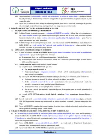 Hóquei em Patins
                                                   REGRAS DE JOGO

           4.3.3 Após o remate inicial – e aproveitando o ressalto da bola no Guarda-redes, na baliza ou na tabela de fundo – o Jogador executante do
                 PENALTY pode optar por efectuar a recarga do remate ou por jogar a bola em quaisquer circunstâncias, exceptuando o disposto no ponto
                 seguinte deste Artigo.
        4.3.4 No caso do PENALTY executado no final do tempo de qualquer dos períodos de jogo ou do PENALTY executado para desempate do jogo, a bola
                 não pode ser jogada ou objecto duma recarga, uma vez que deixa de estar em jogo logo após a referida execução.
5. INFRACÇÕES COMETIDAS "FORA" DA ÁREA DE GRANDE PENALIDADE DO INFRACTOR
   5.1 INFRACÇÕES SANCIONÁVEIS COM A MARCAÇÃO DE LIVRE DIRECTO
        5.1.1 Os Árbitros Principais devem punir rigorosamente – assinalando o LIVRE DIRECTO correspondente – todas as faltas graves e/ou muito graves
                 que – com ou sem a bola presente – sejam cometidas sobre adversários que se encontram “fora” da área de grande penalidade do Jogador ou
                 Guarda-redes infractor, tendo em atenção – conforme estabelecido no ponto 3 do Artigo 3º do Regulamento Técnico – que na "área" em
                 questão estão incluídas as suas "linhas" delimitadoras.
        5.1.2 Os Árbitros Principais devem também prestar especial atenção e punir com a marcação dum LIVRE DIRECTO todas as FALTAS TÉCNICAS e/ou
                 FALTAS DE EQUIPA que – sendo cometidas "fora" da área de grande penalidade do Jogador infractor – tenham contribuído, de forma
                 indiscutível, para impedir um possível golo da equipa adversária.
   5.2 NORMAS GERAIS A CONSIDERAR NA EXECUÇÃO DO LIVRE DIRECTO
        5.2.1 O Jogador encarregado da execução do LIVRE DIRECTO pode – a partir da marca correspondente e que está situada na zona defensiva da
                 equipa sancionada – optar por uma das seguintes formas de execução:
                 a) Efectuar um remate directo e que seja dirigido obrigatoriamente para a baliza do adversário.
                 b) Efectuar o transporte da bola em direcção à baliza adversária, tentando fintar o Guarda-redes e/ou efectuando depois um remate ou desvio
                      da bola para a baliza em questão.
        5.2.2 A execução do LIVRE DIRECTO tem de obedecer às seguintes condições:
                 a) O Jogador executante do LIVRE DIRECTO tem de optar entre:
                       • Uma posição de parado, junto bola, ou
                       • Um movimento lançado – sem paragens ou simulações – efectuado a partir de uma distância máxima de 3 (três) metros da
                              marca de execução correspondente.
                 b) Na execução do LIVRE DIRECTO não podem ser efectuadas simulações, não sendo por isso permitido ao Jogador executante que:
                       • Efectue uma paragem ou um movimento não uniforme na deslocação do stick para impactar a bola
                       • Efectue – previamente ao impacto do stick na bola – um movimento do corpo ou do stick, tentando iludir o Guarda-redes
                              adversário e provocar que este cometa uma infracção punível disciplinarmente.
                       • Efectue um remate directo que não seja dirigido à baliza do adversário
                       • Opte por reter a posse da bola, endossando-a depois a um colega, sem efectuar qualquer remate ou desvio da bola em direcção à
                              baliza adversária.
                 c) A execução do LIVRE DIRECTO não pode ser iniciada depois de expirados os 5 (cinco) segundos que são concedidos para o
                      efeito.
        5.2.3 Depois do remate inicial – e aproveitando uma defesa do Guarda-redes ou um ressalto da bola na tabela de fundo o Jogador executante do
                 LIVRE DIRECTO pode efectuar recargas ou optar por jogar a bola em qualquer circunstância, exceptuando o disposto no ponto seguinte deste
                 Artigo.
        5.2.4 No caso do LIVRE DIRECTO executado no final do tempo de qualquer dos períodos de jogo, a bola não pode ser jogada ou objecto duma recarga,
                 uma vez que deixa de estar em jogo logo após a referida execução.
6. MARCAÇÃO DO PENALTY OU DO LIVRE DIRECTO ASSINALADO NO FINAL DO TEMPO DO PERÍODO DE JOGO
   6.1 Se – ao mesmo tempo em que a Mesa Oficial de Jogo indicar o final do tempo de qualquer dos períodos do jogo – ocorrer uma falta que obriga à
        marcação de um PENALTY ou de um LIVRE DIRECTO – incluindo, se for esse o caso, as situações em que é aplicável o disposto no ponto 3.3.1 do Artigo
        25º destas Regras – os Árbitros Principais terão de garantir a sua execução – atento o disposto, respectivamente, nos pontos 4.3 ou 5.2 deste Artigo – e
        tendo em conta os seguintes condicionalismos:
        6.1.1 No caso do LIVRE DIRECTO – e tal como está estabelecido para o PENALTY – a sua execução tem de ser obrigatoriamente efectuada através
                 dum remate directo, não sendo permitidas simulações nem o transporte da bola.
        6.1.2 Após a execução do PENALTY ou do LIVRE DIRECTO não são permitidas quaisquer recargas.

                                                                    Página 36 de 39
 