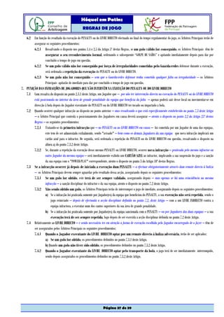 Hóquei em Patins
                                                 REGRAS DE JOGO

   6.2 Em função do resultado da execução do PENALTY ou do LIVRE DIRECTO efectuado no final do tempo regulamentar do jogo, os Árbitros Principais terão de
        assegurar os seguintes procedimentos:
        6.2.1 Ressalvando o disposto nos pontos 1.4 e 2.5 do Artigo 5º destas Regras, se um golo válido for conseguido, os Árbitros Principais têm de
                 assegurar o seu reconhecimento formal, ordenando o subsequente “GOLPE DE SAÍDA” e apitando imediatamente depois para dar por
                 concluído o tempo de jogo em questão.
        6.2.2 Se um golo válido não for conseguido por força de irregularidades cometidas pelo Guarda-redes defensor durante a execução,
                 será ordenada a repetição da execução do PENALTY ou do LIVRE DIRECTO.
        6.2.3 Se um golo não for conseguido – sem que o Guarda-redes defensor tenha cometido qualquer falta ou irregularidade – os Árbitros
                 Principais apitarão de imediato para dar por concluído o tempo de jogo em questão.
7. PUNIÇÃO DAS INFRACÇÕES DE JOGADORES QUE NÃO INTERVÊM NA EXECUÇÃO DO PENALTY OU DO LIVRE DIRECTO
   7.1 Com ressalva do disposto no ponto 2.3.1 deste Artigo, um Jogador que – por não ter intervenção directa na execução do PENALTY ou do LIVRE DIRECTO
        está posicionado no interior da área de grande penalidade da equipa que beneficia da falta – apenas poderá sair desse local ou movimentar-se em
        direcção à bola depois do Jogador executante do PENALTY ou do LIVRE DIRECTO ter tocado ou impactado a bola.
   7.2 Quando ocorrer qualquer infracção ao disposto no ponto anterior – mas ressalvando o que está especificamente estabelecido no ponto 7.3 deste Artigo
        – o Árbitro Principal que controla o posicionamento dos Jogadores em causa deverá assegurar – atento o disposto no ponto 2.2 do Artigo 25º destas
        Regras – os seguintes procedimentos:
        7.2.1 Tratando-se da primeira infracção que – no PENALTY ou no LIVRE DIRECTO em causa – foi cometida por um Jogador de uma das equipas,
                 este tem de ser admoestado verbalmente, sendo "avisado" – bem como os demais Jogadores da sua equipa que nova infracção implicará um
                 cartão azul para o infractor. De seguida, será ordenada a repetição do PENALTI ou do LIVRE DIRECTO em questão, ressalvando o disposto na
                 alínea a) do ponto 7.3.2 deste Artigo.
        7.2.2 Se, durante a repetição da execução desse mesmo PENALTY ou LIVRE DIRECTO, ocorrer nova infracção – praticada pelo mesmo infractor ou
                 outro Jogador da mesma equipa – será imediatamente exibido um CARTÃO AZUL ao infractor, implicando a sua suspensão do jogo e a sanção
                 da sua equipa com o "POWER-PLAY" correspondente, atento o disposto no ponto 3 do Artigo 10º destas Regras.
   7.3 Se a infracção ocorrer já depois de iniciada a execução dum PENALTY – a efectuar obrigatoriamente através dum remate directo à baliza
        – os Árbitros Principais devem sempre aguardar pelo resultado dessa acção, assegurando depois os seguintes procedimentos:
        7.3.1 Se um golo for obtido, este terá de ser sempre validado, assegurando depois – mas apenas se há uma reincidência na mesma
                 infracção – a sanção disciplinar do infractor e da sua equipa, atento o disposto no ponto 7.2 deste Artigo.
        7.3.2 Não sendo obtido um golo, os Árbitros Principais terão de interromper o jogo de imediato, assegurando depois os seguintes procedimentos:
                 a) Se a infracção foi praticada somente por Jogador(es) da equipa que beneficiou do PENALTY, a sua execução não será repetida, sendo o
                      jogo reiniciado – depois de efectuada a acção disciplinar definida no ponto 7.2. deste Artigo – com a um LIVRE INDIRECTO contra a
                      equipa infractora, a executar num dos cantos superiores da sua área de grande penalidade.
                 b) Se a infracção foi praticada somente por Jogador(es) da equipa sancionada com o PENALTY – ou por Jogadores das duas equipas – a sua
                      execução terá de ser sempre repetida, logo depois de ser exercida a acção disciplinar definida no ponto 7.2 deste Artigo.
   7.4 Relativamente ao LIVRE DIRECTO – e sendo necessário ter em atenção a forma de execução escolhida pelo Jogador encarregado de o fazer – têm de
        ser assegurados pelos Árbitros Principais os seguintes procedimentos:
        7.4.1 Quando o Jogador executante do LIVRE DIRECTO optar por um remate directo à baliza adversária, terão de ser aplicados:
                 a) Se um golo for obtido, os procedimentos definidos no ponto 7.3.1 deste Artigo.
                 b) Quando um golo não tiver sido obtido, os procedimentos definidos no ponto 7.3.2 deste Artigo,
        7.4.2 Quando o Jogador executante do LIVRE DIRECTO optar pelo transporte da bola, o jogo terá de ser imediatamente interrompido,
                 sendo depois assegurados os procedimentos definidos no ponto 7.3.2 deste Artigo.




                                                                 Página 37 de 39
 