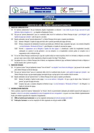 Hóquei em Patins
                                                  REGRAS DE JOGO

                                                                      CAPÍTULO VII
                                                                  PROTESTOS DO JOGO
                                                                       ARTIGO 30º
                                    (PROTESTOS DO JOGO – DEFINIÇÃO E ENQUADRAMENTO NORMATIVO)
1. PROTESTOS ADMINISTRATIVOS
   1.1 Os “protestos administrativos” têm por fundamento alegadas irregularidades ou infracções – mau estado da pista de jogo, marcações de pista
          deficientes, balizas irregulares, etc. – ao estipulado no Regulamento Técnico.
   1.2 Para que um “protesto administrativo” possa ser considerado válido, terá de ser notificado aos Árbitros Principais do jogo – pelo Delegado e pelo
          Capitão da equipa que o formule – antes do jogo ter o seu início.
   1.3 Quando confrontados com um "protesto administrativo", os Árbitros Principais devem seguir os seguintes procedimentos:
          1.3.1 Informar o Delegado e o Capitão da equipa adversária sobre o protesto apresentado pela equipa adversária.
          1.3.2 Efectuar a transposição dos fundamentos do protesto apresentado para o Boletim de Jogo, assegurando, logo após, a sua assinatura obrigatória
                    – no local destinado a “Declaração de Protesto” – pelos Delegados e os Capitães de cada uma das equipas.
          1.3.3 Proceder – conjuntamente com os Delegados e Capitães das duas equipas – à identificação e análise das irregularidades invocadas,
                    confirmando se o protesto é ou não pertinente e, em caso afirmativo, se as irregularidades existentes podem ser corrigidas e/ou se
                    comprometem ou não a realização do jogo.
   1.4 No caso dos Árbitros Principais considerarem que o jogo não se poderá realizar no recinto em questão, terão de ser efectuadas as diligências necessárias
          para que o jogo se possa realizar, dando cumprimento ao disposto no ponto 2 do Artigo 7º destas Regras.
   1.5 Em qualquer dos casos, os Árbitros Principais têm de elaborar, em complemento ao Boletim de Jogo, um Relatório Confidencial de todas as diligências e
          decisões tomadas sobre o protesto em apreço.
2. PROTESTOS TÉCNICOS
   2.1 Os “protestos técnicos” têm por fundamento eventuais "erros de direito" – ou alegados “erros técnicos de arbitragem – que possam ter sido cometidos
          pelos Árbitros Principais na direcção dum jogo.
   2.2 Para que um “protesto técnico” possa ser considerado válido, terá de ser notificado dentro da pista – pelo capitão da equipa que o formule – aos
          Árbitros Principais do jogo, seja aproveitando qualquer interrupção do jogo, seja logo após ter sido assinalado o final do encontro.
   2.3 Quando confrontados com um "protesto técnico", os Árbitros Principais devem seguir os seguintes procedimentos:
          2.3.1 Informar de imediato o Capitão da outra equipa – ou, na sua ausência, o Subcapitão – de que o jogo foi objecto duma “declaração de
                    protesto” por parte da equipa adversária.
          2.3.2 Assegurar, logo após, a assinatura obrigatória do Boletim de Jogo – no local destinado a “Declaração de Protesto” – dos Delegados e os
                    Capitães de cada uma das equipas.
3 CONFIRMAÇÃO DOS PROTESTOS
   Todos os protestos, sejam eles de natureza “administrativa” ou “técnica”, têm de ser posteriormente confirmados pela entidade responsável pela equipa que os
   formulou – através de carta oficial, acompanhada dos meios de pagamento da taxa correspondente – no prazo e nos termos definidos regulamentarmente
   fixados, pela entidade organizadora das competições, designadamente:
   3.1 CIRH ou Confederação Continental, no caso das competições internacionais (de selecções nacionais ou de clubes)
   3.2 Federações Nacionais, no caso das competições de clubes organizadas em cada país membro da FIRS.




                                                                   Página 38 de 39
 