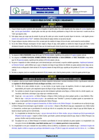 Hóquei em Patins
                                                    REGRAS DE JOGO

                                                                         CAPÍTULO I
                                        O JOGO DE HÓQUEI EM PATINS – DEFINIÇÃO E ENQUADRAMENTO
                                                                          ARTIGO 1º
                                                             (O JOGO DE HÓQUEI EM PATINS)
1. O jogo de hóquei em patins é praticado sobre uma pista rectangular, de superfície plana e lisa, sendo disputado entre duas equipas de 5 (cinco) Jogadores cada
   uma - um dos quais Guarda-Redes - calçando patins com rodas que estão colocadas paralelamente ao longo de dois eixos transversais e usando um aléu ou
   “stick” para impactar a bola.
2. Cada equipa começa por ocupar uma das metades da pista que lhe couber por sorteio, trocando de posição depois do intervalo, e cada Jogador procura -
   somente com a ajuda do aléu ou "stick" - introduzir a bola na baliza da equipa contrária, ou seja marcar um golo.
3. Os jogos realizam-se em pistas cobertas ou ao ar livre, na maior parte das condições de tempo, de dia ou de noite, com luz natural ou com luz artificial.
4. Um ou dois Árbitros Principais encarregam-se de fazer cumprir as Regras de Jogo, sendo ajudados no controlo dos tempos do jogo pelo Árbitro Auxiliar
   oficialmente designado e que dirige a Mesa Oficial de Jogo, que está situada na parte exterior da pista de jogo, em posição central e junto à vedação.

                                                                         ARTIGO 2º
                                                                (TEMPO NORMAL DE JOGO)
1. Na categoria de SUB-15 MASCULINO o tempo útil de jogo é de 30 (trinta) minutos, repartido por dois períodos de 15 (quinze) minutos cada um.
2. Nas categorias de SENIORES MASCULINO, SENIORES FEMININO, SUB-20 MASCULINO, de SUB-18 FEMININO e de SUB-17 MASCULINO o tempo útil de
   jogo é de 40 (quarenta) minutos, repartido por dois períodos de 20 (vinte) minutos cada um.
3. Nas provas e competições de clubes realizadas quer a nível internacional quer a nível nacional, a respectiva entidade organizadora - Confederação Continental
   ou Federação Nacional - poderá deliberar que os jogos se disputem com tempos de jogo distintos dos definidos nos pontos anteriores deste Artigo, mas na
   condição de não ser ultrapassado o limite máximo de 50 (cinquenta) minutos de tempo útil de jogo, repartido por dois períodos de 25 (vinte e cinco) minutos
   cada um.
4. Em todas as categorias, tem de ser concedido um intervalo de 10 (dez) minutos, entre o final do primeiro período e o início do segundo período de jogo.

                                                                         ARTIGO 3º
                         (ERROS ARBITRAIS DETECTADOS DURANTE O JOGO – PROCEDIMENTOS DE CORRECÇÃO)
1. As condições a observar no que respeita à arbitragem das distintas competições internacionais e nacionais encontram-se devida e especificamente estabelecidas
   nos Capítulos II e III do Regulamento Técnico do Hóquei em Patins, sendo de relevar que:
   1.1 Os Árbitros são os juízes absolutos em pista e as suas decisões, no que respeita ao jogo, são inapeláveis, devendo ser sempre pautadas pela
          imparcialidade, pelo respeito e pelo cumprimento rigoroso das Regras de Jogo e demais Regulamentos vigentes.
   1.2 Nos incidentes ou situações de jogo excepcionais que não estão devidamente explicitados nestas Regras, os Árbitros terão de as decidir segundo a sua
          consciência, tendo direito a interromper o jogo sempre que o entendam necessário.
   1.3 Sempre que - com o jogo inactivo - os Árbitros Principais se dirijam ao Árbitro Auxiliar para aclarar qualquer questão, as zonas limítrofes à Mesa
          Oficial de Jogo – tanto fora como dentro da pista – são consideradas como "interditas" à presença de qualquer jogador ou representante das
          equipas, excepto quando tal for previamente autorizado pelos Árbitros Principais.
2. Quando se constatar que – por lapso ou engano do Cronometrista, do Árbitro Auxiliar ou dos Árbitros Principais – foi cometido um erro na direcção do jogo,
   os Árbitros Principais devem interromper o jogo de imediato - se for caso disso - e dirigir-se à Mesa Oficial de Jogo para, conjuntamente com o Árbitro Auxiliar
   e o Cronometrista, acordarem quais os procedimentos de correcção que terão de ser assegurados, bem como qual o tempo de jogo que faltará disputar, em
   função da situação específica que tiver sido detectada.
   2.1 Se a irregularidade for detectada fora de pista – seja por observação directa do Árbitro Auxiliar, seja por reclamação que lhe foi apresentada pelo
          Delegado de uma das equipas – compete ao Árbitro Auxiliar, aproveitando a primeira interrupção natural do jogo, chamar os Árbitros Principais à sua
          presença e dar-lhes conta da ocorrência em questão.
   2.2 Em qualquer dos casos, os Árbitro Principais só executarão os procedimentos de correcção explicitados nos pontos seguintes se as irregularidades e/ou
          erros graves tiverem sido detectados, como limite máximo, nos 5 (cinco) minutos posteriores à sua ocorrência.
3. Se a irregularidade ou erro grave constatado tiver uma incidência, directa ou indirecta, no andamento e/ou resultado do jogo – substituição irregular não
   detectada, Jogador excluído ou suspenso que participou indevidamente no jogo, 10ª falta de equipa não sancionada com livre directo, etc. – os Árbitros



                                                                      Página 3 de 39
 