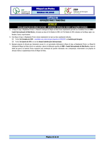 Hóquei em Patins
                                                 REGRAS DE JOGO

                                                                   CAPÍTULO VIII
                                                      DISPOSIÇÕES FINAIS E TRANSITÓRIAS
                                                                     ARTIGO 31º
              (REGULAMENTAÇÃO DO HÓQUEI EM PATINS - APROVAÇÃO, ENTRADA EM VIGOR E ALTERAÇÕES FUTURAS)
1. As Regras de Jogo, o Regulamento Técnico e o Manual de Arbitragem do Hóquei em Patins foram conjuntamente aprovados nas Assembleias Gerais do CIRH –
   Comité Internationale de Rink Hockey, efectuadas nas datas de 8 de Outubro de 2008 e de 29 de Outubro de 2010, realizadas em Yuri-Honjo, Japão e em
   Dornbirn, Áustria, respectivamente.
2. Estas Regras de Jogo e o Regulamento Técnico entram conjuntamente em vigor nas datas seguidamente indicadas:
   2.1 No dia 1 de Setembro de 2010 - coincidindo com o início da época desportiva de 2010/2011- na Confederação Europeia.
   2.2 No dia 1 de Janeiro de 2011, no caso das demais Confederações Internacionais.
3. Quaisquer propostas de alteração que, futuramente, possam vir a ser apresentadas relativamente às Regras de Jogo, ao Regulamento Técnico e ao Manual de
   Arbitragem do Hóquei em Patins terão de ser analisadas e objecto de deliberação específica do CIRH – Comité Internationale de Rink Hockey, depois de
   obtido um parecer da Comissão Técnica responsável pela coordenação das questões relacionadas com a interpretação, esclarecimento e/ou propostas de
   alteração relativas à regulamentação técnica do Hóquei em Patins.




                                                                 Página 39 de 39
 