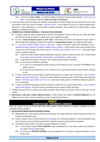 Hóquei em Patins
                                                    REGRAS DE JOGO

           4.3.2      A exibição de um cartão vermelho, se o reincidente for qualquer outro elemento da equipa em questão, implicando – para ele e para a sua
                      equipa – as sanções adicionais estabelecidas no ponto 2 do Artigo 27º destas Regras.
5.   Na parte final dos jogos podem ocorrer situações mais complicadas, sendo importante que os Árbitros Principais não percam a perspectiva dos factos e tomem
     com serenidade as decisões mais correctas, não hesitando – sempre que necessário – em trocar impressões breves um com o outro para deliberarem qual a
     melhor decisão a tomar, designadamente se ocorrerem tumultos ou protestos generalizados, sendo aconselhável que os Árbitros Principais se apoiem
     mutuamente e se mantenham em comunicação.
6.   CUMPRIMENTO DAS SUSPENSÕES TEMPORÁRIAS – PUNIÇÃO DE EVENTUAIS INFRACÇÕES
     6.1 Os Jogadores e guarda-redes suspensos temporariamente do jogo terão de dar cumprimento à mesma nas cadeiras que, para o efeito, estão colocadas
            junto à Mesa Oficial de Jogo, não podendo em caso algum ocupar o banco de suplentes da sua equipa.
     6.2 Se ocorrer a violação do disposto no ponto 6.1. deste Artigo, o Árbitro Auxiliar deve aproveitar uma interrupção de jogo para informar os
            Árbitros Principais dessa irregularidade, procedendo estes de imediato à sua expulsão definitiva do jogo, com a exibição dum cartão vermelho.
     6.3 Se – para além da violação do disposto no ponto 6.1. deste Artigo – o Jogador ou Guarda-redes suspenso entrar indevidamente em pista –
            substituindo um colega de equipa antes de cumprida a totalidade do tempo de suspensão – o Árbitro Auxiliar deve fazer accionar de imediato um sinal
            sonoro para que os Árbitros Principais sejam avisados da infracção – e interromper o jogo de imediato, se for esse o caso – e possam logo de seguida
            assegurar os seguintes procedimentos:
            6.3.1 Exibição de dois cartões vermelhos, expulsando definitivamente do jogo quer o Jogador ou Guarda-redes infractor, quer o Treinador Principal
                      (na sua ausência e pela ordem indicada, o Treinador Adjunto, ou um dos Delegados ou o Capitão em pista)
            6.3.2 A equipa infractora terá de jogar em "Power-play", atento o disposto no ponto 3 do Artigo 10º destas Regras.
            6.3.3 O recomeço do jogo será efectuado da seguinte forma:
                      a) Se o jogo teve de ser interrompido pelos Árbitros Principais por força da infracção em causa, será marcado um LIVRE DIRECTO contra a
                           equipa dos infractores
                      b) Se o jogo estava já interrompido antes de ocorrer a infracção em causa, o jogo recomeçará em função da acção que motivara a interrupção
                           em causa.
     6.4 Se ocorrer a entrada indevida na pista dum Jogador ou Guarda-redes duma equipa que se encontra a jogar em "Power-play" – antes de recebida a
            competente autorização do Árbitro Auxiliar – este deve fazer accionar de imediato um sinal sonoro para que os Árbitros Principais sejam avisados dessa
            infracção – e interromper o jogo de imediato, se for esse o caso – e possam, logo de seguida, assegurar os procedimentos já indicados nos pontos 6.3.1,
            6.3.2 e 6.3.3 deste Artigo.
     6.5 Se, porém, a entrada indevida dum Jogador ou Guarda-redes em pista tiver corrido por um erro ou engano do Árbitro Auxiliar – e por este reconhecido
            junto dos Árbitros Principais – estes terão de assegurar os procedimentos previstos no ponto 3 do Artigo 3º destas Regras.
7.   No Boletim de Jogo apenas terá de ser anotada a acção disciplinar exercida pelos Árbitros Principais no que respeita à exibição de cartões azuis e de cartões
     vermelhos.
8.   Relativamente a cada cartão vermelho exibido directamente, os Árbitros Principais têm de elaborar um Relatório Confidencial, onde serão
     detalhadas, com clareza e rigor, as situações e circunstâncias que levaram à expulsão do jogo dos infractores.

                                                                          ARTIGO 5º
                                            (DESEMPATE DO JOGO – PROCEDIMENTOS A CONSIDERAR)
Sempre que, no final de um jogo, seja necessário apurar qual a equipa vencedora, os Árbitros Principais têm de garantir o cumprimento das normas e
procedimentos definidos seguidamente.
1. REALIZAÇÃO DE UM PROLONGAMENTO PARA DESEMPATE DO JOGO
    1.1 Qualquer Jogador que se encontre suspenso no final do tempo normal de jogo, terá de cumprir integralmente o tempo de suspensão ainda em falta, antes
          de participar no prolongamento do jogo.
    1.2 Em todas as categorias, tem de ser concedido um intervalo de 3 (três) minutos, entre o final do tempo regulamentar e o início do prolongamento do jogo,
          sendo efectuado novo sorteio para escolha da meia-pista defensiva ocupada por cada equipa no primeiro período do prolongamento.
    1.3 Salvaguardando o disposto no ponto 1.4 deste Artigo, o tempo de prolongamento será o seguinte:
          1.3.1 No caso dum jogo da categoria de SUB–15 MASCULINO, o tempo do prolongamento é de 5 (cinco) minutos, repartido por dois períodos de 2
                   (dois) minutos e 30 (trinta) segundos cada um.
          1.3.2 No caso dum jogo das RESTANTES CATEGORIAS, o tempo do prolongamento é de 10 (dez) minutos, repartido por dois períodos de 5 (cinco)
                   minutos cada um.

                                                                      Página 5 de 39
 