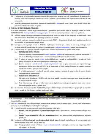 Hóquei em Patins
                                                  REGRAS DE JOGO

   1.4 O prolongamento do jogo terminará no momento em que uma das equipas consiga marcar um golo, sendo esta imediatamente declarada vencedora,
         devendo os Árbitros Principais apitar para confirmar a sua validação e para darem o jogo por concluído, sendo dispensada a execução do GOLPE DE SAÍDA
         correspondente.
   1.5 No final do primeiro período do prolongamento há um intervalo com a duração de 2 (dois) minutos, durante o qual as equipas efectuam a troca de meia-
         pista defensiva e dos respectivos bancos de suplentes.
2. MARCAÇÃO DE SÉRIES DE GRANDES PENALIDADES
   Se no final do prolongamento o resultado do jogo continuar empatado, o apuramento da equipa vencedora terá de ser decidido pela execução de SÉRIES DE
   GRANDES PENALIDADES – tantas quantas forem necessárias para o efeito – de acordo com as normas e procedimentos estabelecidos seguidamente.
   2.1 Os Árbitros Principais começam por realizar um sorteio, em plena pista e na presença dos capitães das duas equipas, para que seja designada a baliza
         onde serão marcadas os PENALTYS, bem como qual a equipa que iniciará a sua execução.
   2.2 Nas séries de penaltys para desempate do resultado do jogo, a execução do PENALTY é obrigatoriamente efectuada através dum único remate directo à
         baliza adversária, não sendo permitidas quaisquer recargas
   2.3 Cada equipa só pode designar para execução dos PENALTYS os Jogadores que se encontrem aptos a continuar em jogo, ou seja, aqueles que, estando
         inscritos no Boletim de Jogo, não tenham sido expulsos nem estavam a cumprir – no termo do prolongamento – qualquer suspensão temporária.
   2.4 O vencedor do jogo será a equipa que tiver obtido mais golos, no final da execução de qualquer uma das seguintes série de penaltys:
         2.4.1 PRIMEIRA SÉRIE DE CINCO PENALTYS
                   Nesta série, cada equipa executa alternadamente – através de diferentes Jogadores, mas tendo em atenção o disposto no ponto seguinte –
                   cada um dos PENALTYS, podendo manter sempre o mesmo Guarda-redes quando lhe pertencer a defesa da baliza.
         2.4.2 Se qualquer das equipas tiver menos de 5 (cinco) Jogadores habilitados para a marcação das grandes penalidades, a execução desta série de
                   penaltys será assegurada, de forma rotativa, pelos Jogadores disponíveis para o efeito.
         2.4.3 Quando se constatar que – antes de concluída a execução desta primeira série – uma das equipas já marcou mais golos do que a outra equipa
                   poderia obter se obtivesse golo em todos os PENALTYS que lhe faltam executar, os Árbitros Principais darão o jogo por terminado e consideram
                   apurada como vencedora a equipa que marcou mais golos.
         2.4.4 Se no final desta primeira série o resultado do jogo ainda continuar empatado, o apuramento da equipa vencedora do jogo será efectuado
                   conforme estabelecido no ponto seguinte.
         2.4.5 SÉRIES SUCESSIVAS DE UM PENALTY
                   Cada equipa executa alternadamente o PENALTY de cada série, até que uma falhe a conversão e a outra equipa consiga marcar golo, sendo esta
                   de imediato considerada vencedora.
         2.4.6 Nestas séries, cada equipa pode optar por utilizar sempre o mesmo Jogador da sua execução, podendo igualmente manter sempre o mesmo
                   Guarda-redes quando lhe pertencer a defesa da baliza.
   2.5 Não é necessário efectuar a execução dum GOLPE DE SAÍDA para que os Árbitros Principais procedam à validação de qualquer golo que seja obtido
         durante a marcação das séries de grandes penalidades para desempate do jogo.

                                                                       ARTIGO 6º
                                             (ACTOS E PROCEDIMENTOS PRELIMINARES AO JOGO)
1. Os Árbitros Principais e o Árbitro Auxiliar têm de apresentar-se no jogo devidamente equipados e com a devida antecedência, assegurando que os jogos
   tenham início à hora marcada.
2. Até 10 (dez) minutos antes do jogo, os Árbitros Principais devem proceder ao sorteio para escolha da meia-pista, o qual é efectuado através do lançamento de
   moeda ao ar, na presença dos Delegados e/ou dos Capitães de cada equipa.
   2.1 O Delegado ou o capitão da equipa vencedora do sorteio pode optar por uma de duas opções:
          2.1.1 Escolher a meia pista que utilizará na primeira parte do jogo, cabendo à equipa adversária a execução do GOLPE DE SAÍDA para início
                   do jogo.
          2.1.2 Escolher a execução do GOLPE DE SAÍDA para início do jogo, cabendo à outra equipa a escolha da meia-pista que utilizará na primeira
                   parte do jogo.
   2.2 Seguidamente, os Árbitros Principais procedem à escolha de bola de jogo, seleccionando uma das bolas que lhe forem apresentadas pelos
          Delegados ou Capitães de cada equipa, tendo em atenção que:
          2.2.1 A equipa que actua na condição de “visitada” – ou que é, como tal, considerada – está obrigada a fornecer as bolas de jogo, em quantidade
                   suficiente para a sua efectivação.

                                                                    Página 6 de 39
 