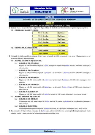 Hóquei em Patins
                                                    REGRAS DE JOGO

                                                                         CAPÍTULO II
                            CATEGORIAS DOS JOGADORES – ZONAS DE JOGO, JOGO PASSIVO E “POWER-PLAY”
                                                                          ARTIGO 8º
                                         (CATEGORIAS DOS JOGADORES, POR SEXO E ESCALÃO ETÁRIO)
1. Em função do sexo e do seu escalão etário, os Jogadores de Hóquei em Patins são classificados, a nível internacional, nas seguintes categorias competitivas:
   1.1 CATEGORIAS DOS JOGADORES MASCULINOS
                                                          SUB-15 Masculino                       12 a 14 anos
                                                          SUB-17 Masculino                       13 a 16 anos
                                                          SUB-20 Masculino                       14 a 19 anos
                                                          SUB-23 Masculino                       15 a 22 anos
                                                           Senior Masculino                      = > 15 anos
    1.2 CATEGORIAS DOS JOGADORES FEMININOS
                                                           SUB-18 Feminino                       13 a 17 anos
                                                          Senior Feminino                      = > 14 anos
2. A integração dos Jogadores nas diferentes categorias efectua-se sempre em função do ano civil do seu nascimento e o ano em que se disputam as provas em que
   for inscrito, conforme se indica seguidamente:
   2.1 JOGADORES MASCULINOS DE HÓQUEI EM PATINS
          2.1.1 CATEGORIA DE SUB–15 MASCULINO
                    O Jogador que tenha idade mínima completa de 12 (doze) anos e que não complete quinze (quinze) anos até 31 de Dezembro do ano a que se
                    refere a inscrição.
          2.1.2 CATEGORIA DE SUB–17 MASCULINO
                    O Jogador que tenha idade mínima completa de 13 (treze) anos e que não complete 17 (dezassete) anos até 31 de Dezembro do ano a que se
                    refere a inscrição.
          2.1.3 CATEGORIA DE SUB–20 MASCULINO
                    O Jogador que tenha idade mínima completa de 14 (catorze) anos e que não complete 20 (vinte) anos até 31 de Dezembro do ano a que se refere
                    a inscrição.
          2.1.4 CATEGORIA DE SUB–23 MASCULINO
                    O Jogador que tenha idade mínima completa de 15 (quinze) anos e que não complete 23 (vinte e três) anos até 31 de Dezembro do ano a que se
                    refere a inscrição.
          2.1.5 CATEGORIA DE SÉNIOR MASCULINO
                    O Jogador que tenha idade mínima completa de 15 (quinze) ou mais anos até 31 de Dezembro do ano a que se refere a mesma inscrição.
   2.2 JOGADORES FEMININOS DE HÓQUEI EM PATINS
          2.2.1 CATEGORIA DE SUB–18 FEMININO
                    A Jogadora que tenha idade mínima completa de 13 (treze) anos e que não complete 18 (dezoito) anos até 31 de Dezembro do ano a que se
                    refere a inscrição.
          2.2.2 CATEGORIA DE SÉNIOR FEMININO
                    A Jogadora que tenha idade mínima completa de 14 (catorze) ou mais anos até 31 de Dezembro do ano a que se refere a mesma inscrição.
3. Para os Jogadores de Hóquei em Patins com menos de 12 (doze) anos, poderão ser definidas outras categorias pelas Federações nacionais, visando
   enquadrar as provas e torneios específicos que queiram organizar nos diferentes escalões etários.




                                                                      Página 8 de 39
 