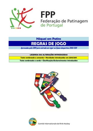 Hóquei em Patins
              REGRAS DE JOGO
 Aprovadas pelo CIRH para entrada em vigor na Época desportiva 2010/2011

            LEGENDA DAS ALTERAÇÕES INTRODUZIDAS
Texto sombreado a amarelo = Novidades introduzidas em 2010/2011
Texto sombreado a verde = Clarificações/Esclarecimentos introduzidos




                       Comitè Internationale de Rink-Hockey
 