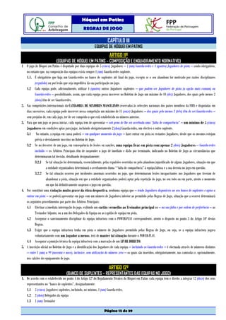 Hóquei em Patins
                                                  REGRAS DE JOGO

                                                                      CAPÍTULO III
                                                           EQUIPAS DE HÓQUEI EM PATINS
                                                                        ARTIGO 11º
                            (EQUIPAS DE HÓQUEI EM PATINS – COMPOSIÇÃO E ENQUADRAMENTO NORMATIVO)
1 O jogo de Hóquei em Patins é disputado por duas equipas de 5 (cinco) Jogadores – 1 (um) Guarda-redes e 4 (quatro) Jogadores de pista – sendo obrigatório,
   no entanto que, na composição das equipas exista sempre 1 (um) Guarda-redes suplente.
   1.1. É obrigatório que haja um Guarda-redes no banco de suplentes até final do jogo, excepto se o seu abandono for motivado por razões disciplinares
          (expulsão) ou por lesão que seja impeditiva da sua participação no jogo.
   1.2 Cada equipa pode, adicionalmente, utilizar 4 (quatro) outros Jogadores suplentes – que podem ser Jogadores de pista (a opção mais comum) ou
          Guarda-redes – possibilitando, assim, que cada equipa possa inscrever no Boletim de Jogo um máximo de 10 (dez) Jogadores, dos quais pelo menos 2
          (dois) têm de ser Guarda-redes.
2. Nas competições internacionais da CATEGORIA DE SENIORES MASCULINOS reservadas às selecções nacionais dos países membros da FIRS e disputadas em
   dias sucessivos, cada equipa pode inscrever nessa competição um máximo de 11 (onze) Jogadores – dos quais pelo menos 3 (três) têm de ser Guarda-redes –
   sem prejuízo de, em cada jogo, ter de ser cumprido o que está estabelecido no número anterior.
3. Para que um jogo se possa iniciar, cada equipa tem de apresentar – sob pena de lhe ser averbada uma “falta de comparência” – um mínimo de 5 (cinco)
   Jogadores em condições aptas para jogar, incluindo obrigatoriamente 2 (dois) Guarda-redes, um efectivo e outro suplente.
   3.1 No entanto, a equipa em causa poderá – em qualquer momento do jogo – fazer entrar em pista os restantes Jogadores, desde que os mesmos estejam
          prévia e devidamente inscritos no Boletim de Jogo.
   3.2 Se no decorrer de um jogo, em consequência de lesões ou sanções, uma equipa ficar em pista com apenas 2 (dois) Jogadores – Guarda-redes
          incluído – os Árbitros Principais têm de suspender o jogo de imediato e dá-lo por terminado, indicando no Boletim de Jogo as circunstâncias que
          determinaram tal decisão, detalhando designadamente:
          3.2.1 Se tal situação foi determinada, essencialmente, pelas expulsões ocorridas ou pelo abandono injustificado de alguns Jogadores, situação em que
                    a entidade organizadora determinará o averbamento duma ““falta de comparência” à equipa faltosa e a sua derrota no jogo em questão.
          3.2.2 Se tal situação ocorreu por incidentes anormais ocorridos no jogo, que determinaram lesões incapacitantes nos Jogadores que tiveram de
                    abandonar a pista, situação em que a entidade organizadora poderá optar pela repetição do jogo, no seu todo ou em parte, atento o momento
                    em que foi definitivamente suspenso o jogo em questão.
4. Por constituir uma violação muito grave da ética desportiva, nenhuma equipa que – tendo Jogadores disponíveis no seu banco de suplentes e aptos a
   entrar em pista – se poderá apresentar em jogo com um número de Jogadores inferior ao permitido pelas Regras de Jogo, situação que a ocorrer determinará
   os seguintes procedimentos por parte dos Árbitros Principais:
   4.1 Efectuar a imediata interrupção do jogo, exibindo um cartão vermelho ao Treinador principal ou – na sua falta e por ordem de preferência – ao
          Treinador Adjunto, ou a um dos Delegados da Equipa ou ao capitão de equipa em pista.
   4.2 Assegurar o sancionamento disciplinar da equipa infractora com o POWER-PLAY correspondente, atento o disposto no ponto 3 do Artigo 10º destas
          Regras.
   4.3 Exigir que a equipa infractora tenha em pista o número de Jogadores permitido pelas Regras de Jogo, ou seja, se a equipa infractora jogava
          voluntariamente com um Jogador a menos, terá de manter tal situação durante o POWER-PLAY.
   4.4 Assegurar a punição técnica da equipa infractora com a marcação de um LIVRE DIRECTO.
5. A inscrição oficial no Boletim de Jogo e a identificação dos Jogadores de cada equipa – incluindo os Guarda-redes – é efectuada através de números distintos
   – entre 1 (um) a 99 (noventa e nove), inclusive, sem utilização do número zero – os quais são inseridos, obrigatoriamente, nas camisolas e, opcionalmente,
   nos calções do equipamento de jogo.

                                                                       ARTIGO 12º
                                    (BANCO DE SUPLENTES – REPRESENTANTES DAS EQUIPAS NO JOGO)
1. De acordo com o estabelecido no ponto 4 do Artigo 12º do Regulamento Técnico do Hóquei em Patins cada equipa tem o direito a integrar 12 (doze) dos seus
   representantes no “banco de suplentes”, designadamente:
   1.1 5 (cinco) Jogadores suplentes, incluindo, no mínimo, 1 (um) Guarda-redes.
   1.2 2 (dois) Delegados da equipa
   1.3 1 (um) Treinador

                                                                   Página 12 de 39
 