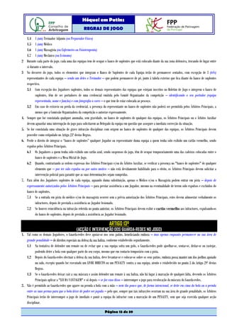 Hóquei em Patins
                                                   REGRAS DE JOGO

     1.4 1 (um) Treinador Adjunto (ou Preparador Físico)
     1.5 1 (um) Médico
     1.6 1 (um) Massagista (ou Enfermeiro ou Fisioterapeuta)
     1.7 1 (um) Mecânico (ou Ecónomo)
2    Durante cada parte do jogo, cada uma das equipas tem de ocupar o banco de suplentes que está colocado diante da sua zona defensiva, trocando de lugar entre
     si durante o intervalo.
3    No decorrer do jogo, todos os elementos que integram o Banco de Suplentes de cada Equipa terão de permanecer sentados, com excepção de 3 (três)
     representantes de cada equipa – sendo um deles o Treinador – que podem permanecer de pé, junto à tabela exterior que fica diante do banco de suplentes
     respectivo.
     3.1 Com excepção dos Jogadores suplentes, todos os demais representantes das equipas que estejam inscritos no Boletim de Jogo e integrem o banco de
            suplentes, têm de ser portadores de uma credencial emitida pelo Comité Organizador da competição – identificando o seu portador (equipa
            representada, nome e função) e com fotografia a cores – e que tem de estar colocada ao pescoço.
     3.2 Em caso de extravio ou perda da credencial, a presença do representante no banco de suplentes não poderá ser permitida pelos Árbitros Principais, a
            menos que a Comissão Organizadora da competição o autorize expressamente.
4.   Sempre que for constatada qualquer anomalia, sem gravidade, no banco de suplentes de qualquer das equipas, os Árbitros Principais ou o Árbitro Auxiliar
     devem aguardar uma interrupção do jogo para solicitarem ao Delegado da equipa em questão que assegure a imediata correcção da situação.
5.   Se for constatada uma situação de grave infracção disciplinar com origem no banco de suplentes de qualquer das equipas, os Árbitros Principais devem
     proceder como estipulado no Artigo 23º destas Regras.
6.   Perde o direito de integrar o “banco de suplentes” qualquer Jogador ou representante duma equipa a quem tenha sido exibido um cartão vermelho, sendo
     expulso pelos Árbitros Principais.
     6.1 Os Jogadores a quem tenha sido exibido um cartão azul, sendo suspensos do jogo, têm de ocupar temporariamente uma das cadeiras colocadas entre o
            banco de suplentes e a Mesa Oficial de Jogo.
     6.2 Quando, contrariando as ordens expressas dos Árbitros Principais e/ou do Árbitro Auxiliar, se verificar a presença no "banco de suplentes" de qualquer
            elemento que – por ter sido expulso ou por outro motivo – não está devidamente habilitado para o efeito, os Árbitros Principais devem solicitar a
            intervenção policial para garantir que as suas determinações sejam cumpridas.
7.   Para além dos Jogadores suplentes de cada equipa, aquando duma substituição, apenas o Médico e/ou o Massagista podem entrar em pista – depois de
     expressamente autorizados pelos Árbitros Principais – para prestar assistência a um Jogador, mesmo na eventualidade de terem sido expulsos e excluídos do
     banco de suplentes.
     7.1 Se a entrada em pista do médico e/ou do massagista ocorrer sem a prévia autorização dos Árbitros Principais, estes devem admoestar verbalmente os
            infractores, depois de prestada a assistência ao Jogador lesionado.
     7.2 Se houver reincidência na infracção referida no ponto anterior, os Árbitros Principais devem exibir o cartão vermelho aos infractores, expulsando-os
            do banco de suplentes, depois de prestada a assistência ao Jogador lesionado.

                                                                        ARTIGO 13º
                                             (ACÇÃO E INTERVENÇÃO DOS GUARDA-REDES NO JOGO)
1. Tal como os demais Jogadores, o Guarda-redes deve apoiar-se nos seus patins, beneficiando embora – mas apenas enquanto permanecer na sua área de
   grande penalidade – de direitos especiais na defesa da sua baliza, conforme estabelecido seguidamente.
   1.1 Na tentativa de defender um remate ou de evitar que a sua equipa sofra um golo, o Guarda-redes pode ajoelhar-se, sentar-se, deitar-se ou rastejar,
          podendo deter a bola com qualquer parte do seu corpo, mesmo que em contacto temporário com a pista.
   1.2 Depois do Guarda-redes efectuar a defesa da sua baliza, deve levantar-se e colocar-se sobre os seus patins, embora possa manter um dos joelhos apoiado
          no solo, excepto quando for executado um LIVRE DIRECTO ou um PENALTY contra a sua equipa, atento o estabelecido no ponto 3 do Artigo 29º destas
          Regras.
   1.3 Se o Guarda-redes deixar cair a sua máscara e assim defender um remate à sua baliza, não há lugar à marcação de qualquer falta, devendo os Árbitros
          Principais aplicar a "LEI DA VANTAGEM" e só depois – se for caso disso – interromper o jogo para recolocação da máscara do Guarda-redes.
2. Não é permitido ao Guarda-redes que agarre ou prenda a bola com a mão – nem tão pouco que, de forma intencional, se deite em cima da bola ou a prenda
   entre as suas pernas para que a bola deixe de poder ser jogada – pelo que, sempre que tais infracções ocorram na sua área de grande penalidade, os Árbitros
   Principais terão de interromper o jogo de imediato e punir a equipa do infractor com a marcação de um PENALTY, sem que seja exercida qualquer acção
   disciplinar.

                                                                    Página 13 de 39
 