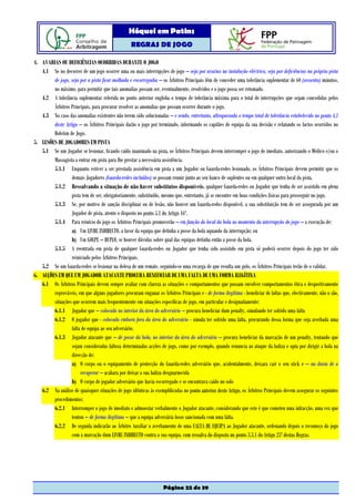 Hóquei em Patins
                                                   REGRAS DE JOGO

4. AVARIAS OU DEFICIÊNCIAS OCORRIDAS DURANTE O JOGO
   4.1 Se no decorrer de um jogo ocorrer uma ou mais interrupções de jogo – seja por avarias na instalação eléctrica, seja por deficiências na própria pista
        de jogo, seja por a pista ficar molhada e escorregadia – os Árbitros Principais têm de conceder uma tolerância suplementar de 60 (sessenta) minutos,
        no máximo, para permitir que tais anomalias possam ser, eventualmente, resolvidos e o jogo possa ser retomado.
   4.2 A tolerância suplementar referida no ponto anterior engloba o tempo de tolerância máxima para o total de interrupções que sejam concedidas pelos
        Árbitros Principais, para procurar resolver as anomalias que possam ocorrer durante o jogo.
   4.3 No caso das anomalias existentes não terem sido solucionadas – e sendo, entretanto, ultrapassada o tempo total de tolerância estabelecido no ponto 4.1
        deste Artigo – os Árbitros Principais darão o jogo por terminado, informando os capitães de equipa da sua decisão e relatando os factos ocorridos no
        Boletim de Jogo.
5. LESÕES DE JOGADORES EM PISTA
   5.1 Se um Jogador se lesionar, ficando caído inanimado na pista, os Árbitros Principais devem interromper o jogo de imediato, autorizando o Médico e/ou o
        Massagista a entrar em pista para lhe prestar a necessária assistência.
        5.1.1 Enquanto estiver a ser prestada assistência em pista a um Jogador ou Guarda-redes lesionado, os Árbitros Principais devem permitir que os
                 demais Jogadores (Guarda-redes incluídos) se possam reunir junto ao seu banco de suplentes ou em qualquer outro local da pista.
        5.1.2 Ressalvando a situação de não haver substitutos disponíveis, qualquer Guarda-redes ou Jogador que tenha de ser assistido em plena
                 pista tem de ser, obrigatoriamente, substituído, mesmo que, entretanto, já se encontre em boas condições físicas para prosseguir no jogo.
        5.1.3 Se, por motivo de sanção disciplinar ou de lesão, não houver um Guarda-redes disponível, a sua substituição tem de ser assegurada por um
                 Jogador de pista, atento o disposto no ponto 5.1 do Artigo 16º.
        5.1.4 Para reinício do jogo os Árbitros Principais promoverão – em função do local da bola no momento da interrupção do jogo – a execução de:
                 a) Um LIVRE INDIRECTO, a favor da equipa que detinha a posse da bola aquando da interrupção; ou
                 b) Um GOLPE – DUPLO, se houver dúvidas sobre qual das equipas detinha então a posse da bola.
        5.1.5 A reentrada em pista de qualquer Guarda-redes ou Jogador que tenha sido assistido em pista só poderá ocorrer depois do jogo ter sido
                 reiniciado pelos Árbitros Principais.
   5.2 Se um Guarda-redes se lesionar na defesa de um remate, seguindo-se uma recarga de que resulta um golo, os Árbitros Principais terão de o validar.
6. ACÇÕES EM QUE UM JOGADOR ATACANTE PROCURA BENEFICIAR DE UMA FALTA DE UMA FORMA ILEGÍTINA
   6.1 Os Árbitros Principais devem sempre avaliar com clareza as situações e comportamentos que possam envolver comportamentos ética e desportivamente
        reprováveis, em que alguns jogadores procuram enganar os Árbitros Principais e - de forma ilegítima - beneficiar de faltas que, efectivamente, não o são,
        situações que ocorrem mais frequentemente em situações específicas de jogo, em particular e designadamente:
        6.1.1 Jogador que – colocado no interior da área do adversário – procura beneficiar dum penalty, simulando ter sofrido uma falta
        6.1.2 O jogador que - colocado embora fora da área do adversário - simula ter sofrido uma falta, procurando dessa forma que seja averbada uma
                 falta de equipa ao seu adversário.
        6.1.3 Jogador atacante que – de posse da bola, no interior da área do adversário – procura beneficiar da marcação de um penalty, tentando que
                 sejam consideradas faltosa determinadas acções de jogo, como por exemplo, quando renuncia ao ataque da baliza e opta por dirigir a bola na
                 direcção de:
                 a) O corpo ou o equipamento de protecção do Guarda-redes adversário que, acidentalmente, deixara cair o seu stick e – na ânsia de o
                      recuperar – acabara por deixar a sua baliza desguarnecida
                 b) O corpo de jogador adversário que havia escorregado e se encontrava caído no solo
   6.2 Na análise de quaisquer situações de jogo idênticas às exemplificadas no ponto anterior deste Artigo, os Árbitros Principais devem assegurar os seguintes
        procedimentos:
        6.2.1 Interromper o jogo de imediato e admoestar verbalmente o Jogador atacante, considerando que este é que cometeu uma infracção, uma vez que
                 tentou – de forma ilegítima – que a equipa adversária fosse sancionada com uma falta.
        6.2.2 De seguida indicarão ao Árbitro Auxiliar o averbamento de uma FALTA DE EQUIPA ao Jogador atacante, ordenando depois o recomeço do jogo
                 com a marcação dum LIVRE INDIRECTO contra a sua equipa, com ressalva do disposto no ponto 3.3.1 do Artigo 25º destas Regras.




                                                                    Página 22 de 39
 