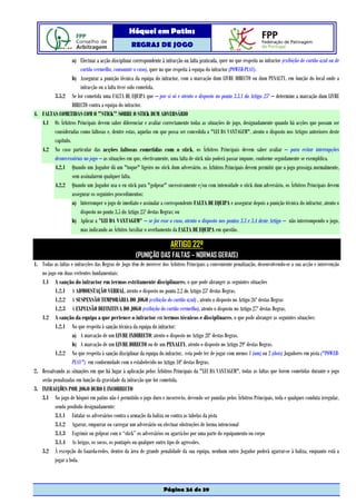 Hóquei em Patins
                                                   REGRAS DE JOGO

                  a) Efectuar a acção disciplinar correspondente à infracção ou falta praticada, quer no que respeita ao infractor (exibição de cartão azul ou de
                      cartão vermelho, consoante o caso), quer no que respeita à equipa do infractor (POWER-PLAY).
                  b) Assegurar a punição técnica da equipa do infractor, com a marcação dum LIVRE DIRECTO ou dum PENALTY, em função do local onde a
                      infracção ou a falta tiver sido cometida.
        3.5.2 Se for cometida uma FALTA DE EQUIPA que – por si só e atento o disposto no ponto 3.3.1 do Artigo 25º – determine a marcação dum LIVRE
                  DIRECTO contra a equipa do infractor.
4. FALTAS COMETIDAS COM O "STICK" SOBRE O STICK DUM ADVERSÁRIO
   4.1 Os Árbitros Principais devem saber diferenciar e avaliar correctamente todas as situações de jogo, designadamente quando há acções que possam ser
        consideradas como faltosas e, dentre estas, aquelas em que possa ser concedida a "LEI DA VANTAGEM", atento o disposto nos Artigos anteriores deste
        capítulo.
   4.2 No caso particular das acções faltosas cometidas com o stick, os Árbitros Principais devem saber avaliar – para evitar interrupções
        desnecessárias no jogo – as situações em que, efectivamente, uma falta de stick não poderá passar impune, conforme seguidamente se exemplifica.
        4.2.1 Quando um Jogador dá um "toque" ligeiro no stick dum adversário, os Árbitros Principais devem permitir que o jogo prossiga normalmente,
                  sem assinalarem qualquer falta.
        4.2.2 Quando um Jogador usa o eu stick para "golpear" sucessivamente e/ou com intensidade o stick dum adversário, os Árbitros Principais devem
                  assegurar os seguintes procedimentos:
                  a) Interromper o jogo de imediato e assinalar a correspondente FALTA DE EQUIPA e assegurar depois a punição técnica do infractor, atento o
                      disposto no ponto 3.5 do Artigo 25º destas Regras; ou
                  b) Aplicar a "LEI DA VANTAGEM" – se for esse o caso, atento o disposto nos pontos 3.3 e 3.4 deste Artigo – não interrompendo o jogo,
                      mas indicando ao Árbitro Auxiliar o averbamento da FALTA DE EQUIPA em questão.

                                                                        ARTIGO 22º
                                                     (PUNIÇÃO DAS FALTAS – NORMAS GERAIS)
1. Todas as faltas e infracções das Regras de Jogo têm de merecer dos Árbitros Principais a conveniente penalização, desenvolvendo-se a sua acção e intervenção
   no jogo em duas vertentes fundamentais:
   1.1 A sanção do infractor em termos estritamente disciplinares, o que pode abranger as seguintes situações
          1.2.1 A ADMOESTAÇÃO VERBAL, atento o disposto no ponto 2.2 do Artigo 25º destas Regras.
          1.2.2 A SUSPENSÃO TEMPORÁRIA DO JOGO (exibição do cartão azul) , atento o disposto no Artigo 26º destas Regras
          1.2.3 A EXPULSÃO DEFINITIVA DO JOGO (exibição do cartão vermelho), atento o disposto no Artigo 27º destas Regras.
   1.2 A sanção da equipa a que pertence o infractor em termos técnicos e disciplinares, o que pode abranger as seguintes situações:
          1.2.1 No que respeita à sanção técnica da equipa do infractor:
                   a) A marcação de um LIVRE INDIRECTO; atento o disposto no Artigo 28º destas Regras.
                   b) A marcação de um LIVRE DIRECTO ou de um PENALTY, atento o disposto no Artigo 29º destas Regras.
          1.2.2 No que respeita à sanção disciplinar da equipa do infractor, esta pode ter de jogar com menos 1 (um) ou 2 (dois) Jogadores em pista ("POWER-
                   PLAY") em conformidade com o estabelecido no Artigo 10º destas Regras.
2. Ressalvando as situações em que há lugar à aplicação pelos Árbitros Principais da "LEI DA VANTAGEM", todas as faltas que forem cometidas durante o jogo
   serão penalizadas em função da gravidade da infracção que for cometida.
3. INFRACÇÕES POR JOGO DURO E INCORRECTO
   3.1 No jogo de hóquei em patins não é permitido o jogo duro e incorrecto, devendo ser punidas pelos Árbitros Principais, toda e qualquer conduta irregular,
          sendo proibido designadamente:
          3.1.1 Entalar os adversários contra a armação da baliza ou contra as tabelas da pista
          3.1.2 Agarrar, empurrar ou carregar um adversário ou efectuar obstruções de forma intencional
          3.1.3 Esgrimir ou golpear com o “stick” os adversários ou agarrá-los por uma parte do equipamento ou corpo
          3.1.4 As brigas, os socos, os pontapés ou qualquer outro tipo de agressões.
   3.2 À excepção do Guarda-redes, dentro da área de grande penalidade da sua equipa, nenhum outro Jogador poderá agarrar-se à baliza, enquanto está a
          jogar a bola.



                                                                    Página 24 de 39
 