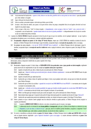 Hóquei em Patins
                                                  REGRAS DE JOGO

    1.11   Acção intencional do Guarda-redes – agarrar a bola, deitar-se em cima dela, prendê-la entre as suas pernas ou com as luvas – para não permitir
           que a bola continue a ser jogada
   1.12 Jogar a bola para fora da pista de jogo
   1.13 Gritar ou assobiar, procurando enganar o adversário que detém a posse da bola.
   1.14 Levantar o stick acima dos ombros, mas apenas se tal gesto técnico colocar em perigo a integridade física de um Jogador adversário ou de um
           Jogador da sua própria equipa.
   1.15 Cortar ou jogar a bola com o “stick” de forma irregular – designadamente, cortar ou jogar a bola em “cutelo”, com a aresta do stick –
           exceptuando o caso do Guarda-redes – quando situado dentro da sua área de grande penalidade – e independentemente de tal acção ter ocorrido
           ou não em resultado duma defesa efectuada.
2. A punição das FALTAS TÉCNICAS depende unicamente do local da pista de jogo em que são cometidas, sem ter qualquer implicação no que respeita a
   consequências disciplinares para os seus infractores, conforme explicitado seguidamente:
   2.1 Exceptuando o disposto no ponto 4.1 do Artigo 29º destas Regras, sempre que a FALTA TÉCNICA for cometida no interior da área do
         infractor, os Árbitros Principais terão de interromper o jogo de imediato, assegurando depois a execução de um penalty contra a sua equipa.
   2.2 Em qualquer das outras situações - e no caso da ”LEI DA VANTAGEM” não ser aplicável - os Árbitros Principais terão de interromper o jogo de
         imediato, assegurando depois a execução de um livre indirecto contra a equipa do infractor, atento o disposto no ponto 2 do Artigo 28º destas
         Regras.

                                                                      ARTIGO 25º
                         (INFRACÇÕES LEVES E FALTAS DE EQUIPA – DEFINIÇÃO, ENQUADRAMENTO E PUNIÇÃO)
1. Tanto as INFRACÇÕES LEVES como as FALTAS DE EQUIPA são infracções de menor gravidade, sendo, no entanto, objecto de tratamento e de procedimentos
   diferenciados, atentas as disposições estabelecidas nos pontos seguintes deste Artigo.
2. INFRACÇÕES LEVES
   2.1 Ressalvando o disposto no ponto 3.1 deste Artigo, as INFRACÇÕES LEVES são praticadas com o jogo parado ou interrompido, englobando
          apenas incorrecções de comportamento, de que são exemplo as seguintes infracções específicas:
          2.1.1 Jogador ou Guarda-redes que salta a vedação da pista sem autorização dos Árbitros Principais
          2.1.2 Jogador que – depois de solicitar que um adversário fosse colocado à distância regulamentar – executa um LIVRE INDIRECTO antes do apito
                   dos Árbitros Principais.
          2.1.3 Jogador ou Guarda-redes que simula uma lesão
          2.1.4 Guarda-redes que se dirige ao banco de suplentes para limpar a viseira, ou por qualquer outro motivo, sem que para isso tenha sido autorizado
                   pelos Árbitros Principais.
          2.1.5 Guarda-redes que na defesa da sua baliza – aquando da execução de um LIVRE DIRECTO ou de um PENALTY – se movimenta antes do Jogador
                   executante ter movimentado a bola.
          2.1.6 Jogador que – colocado na área de grande penalidade da equipa que beneficia da falta aquando da execução dum LIVRE DIRECTO ou dum
                   PENALTY – se movimenta na direcção da bola, antes do Jogador executante a ter movimentado.
          2.1.7 Médico e/ou Massagista que entra(m) em pista para assistir um Jogador, sem a prévia autorização dos Árbitros Principais.
          2.1.8 Representante duma equipa que é responsável pela perda de tempo intencional quando for assinalado um desconto de tempo (“time-out”)
          2.1.9 Guarda-redes que mantém uma posição não regulamentar na baliza, em violação do disposto no ponto 1.2 do Artigo 13º destas Regras.
   2.2 Sendo a primeira vez que o infractor comete qualquer uma das infracções referidas no ponto anterior, os Árbitros Principais devem assegurar os
          seguintes procedimentos:
          2.2.1       Assegurar a ADMOESTAÇÃO VERBAL do infractor, sem outras consequências para ele ou para a sua equipa.
          2.2.2       A admoestação tem de ser efectuada de uma forma pública e transparente, pelo que os Árbitros devem dirigir-se ao infractor em causa
                   – obrigando-o, se for caso disso, a colocar-se de pé – para que, através de sinalética gestual elucidativa, assegurem o competente "aviso"
                   verbal, elucidando-o que, sendo embora a primeira infracção, esta não deverá voltar a repetir-se.
   2.3 Se ocorrer a reincidência na infracção referida no ponto 2.1.1 deste Artigo, os Árbitros Principais terão de exibir um CARTÃO AZUL ao Guarda-
          redes ou Jogador infractor, implicando – para o infractor reincidente e para a sua equipa – as sanções adicionais estabelecidas no ponto 2 do
          Artigo 26º destas Regras.



                                                                  Página 27 de 39
 