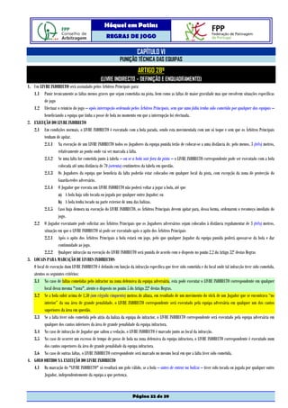 Hóquei em Patins
                                                   REGRAS DE JOGO

                                                                       CAPÍTULO VI
                                                            PUNIÇÃO TÉCNICA DAS EQUIPAS
                                                                        ARTIGO 28º
                                                (LIVRE INDIRECTO – DEFINIÇÃO E ENQUADRAMENTO)
1. Um LIVRE INDIRECTO será assinalado pelos Árbitros Principais para:
   1.1 Punir tecnicamente as faltas menos graves que sejam cometidas na pista, bem como as faltas de maior gravidade mas que envolvem situações específicas
          de jogo
   1.2 Efectuar o reinício do jogo – após interrupção ordenada pelos Árbitros Principais, sem que uma falta tenha sido cometida por qualquer das equipas –
          beneficiando a equipa que tinha a posse de bola no momento em que a interrupção foi efectuada.
2. EXECUÇÃO DO LIVRE INDIRECTO
   2.1 Em condições normais, o LIVRE INDIRECTO é executado com a bola parada, sendo esta movimentada com um só toque e sem que os Árbitros Principais
          tenham de apitar.
          2.1.1 Na execução de um LIVRE INDIRECTO todos os Jogadores da equipa punida terão de colocar-se a uma distância de, pelo menos, 3 (três) metros,
                   relativamente ao ponto onde vai ser marcada a falta.
          2.1.2 Se uma falta for cometida junto à tabela – ou se a bola sair fora da pista – o LIVRE INDIRECTO correspondente pode ser executado com a bola
                   colocada até uma distância de 70 (setenta) centímetros da tabela em questão.
          2.1.3 Os Jogadores da equipa que beneficia da falta poderão estar colocados em qualquer local da pista, com excepção da zona de protecção do
                   Guarda-redes adversário.
          2.1.4 O Jogador que executa um LIVRE INDIRECTO não poderá voltar a jogar a bola, até que
                   a) A bola haja sido tocada ou jogada por qualquer outro Jogador; ou
                   b) A bola tenha tocado na parte exterior de uma das balizas.
          2.1.5 Caso haja demora na execução do LIVRE INDIRECTO, os Árbitros Principais devem apitar para, dessa forma, ordenarem o recomeço imediato do
                   jogo.
   2.2 O Jogador executante pode solicitar aos Árbitros Principais que os Jogadores adversários sejam colocados à distância regulamentar de 3 (três) metros,
          situação em que o LIVRE INDIRECTO só pode ser executado após o apito dos Árbitros Principais
          2.2.1 Após o apito dos Árbitros Principais a bola estará em jogo, pelo que qualquer Jogador da equipa punida poderá apossar-se da bola e dar
                   continuidade ao jogo.
          2.2.2 Qualquer infracção na execução do LIVRE INDIRECTO será punida de acordo com o disposto no ponto 2.2 do Artigo 32º destas Regras
3. LOCAIS PARA MARCAÇÃO DE LIVRES INDIRECTOS
   O local de execução dum LIVRE INDIRECTO é definido em função da infracção específica que tiver sido cometida e do local onde tal infracção tiver sido cometida,
   atentos os seguintes critérios:
   3.1 No caso de faltas cometidas pelo infractor na zona defensiva da equipa adversária, esta pode executar o LIVRE INDIRECTO correspondente em qualquer
          local dessa mesma "zona", atento o disposto no ponto 5 do Artigo 22º destas Regras.
   3.2 Se a bola subir acima de 1,50 (um vírgula cinquenta) metros de altura, em resultado de um movimento do stick de um Jogador que se encontrava “no
          interior” da sua área de grande penalidade, o LIVRE INDIRECTO correspondente será executado pela equipa adversária em qualquer um dos cantos
          superiores da área em questão.
   3.3 Se a falta tiver sido cometida pelo atrás da baliza da equipa do infractor, o LIVRE INDIRECTO correspondente será executado pela equipa adversária em
          qualquer dos cantos inferiores da área de grande penalidade da equipa infractora.
   3.4 No caso de infracção de Jogador que saltou a vedação, o LIVRE INDIRECTO é marcado junto ao local da infracção.
   3.5 No caso de ocorrer um excesso de tempo de posse de bola na zona defensiva da equipa infractora, o LIVRE INDIRECTO correspondente é executado num
          dos cantos superiores da área de grande penalidade da equipa infractora.
   3.6 No caso de outras faltas, o LIVRE INDIRECTO correspondente será marcado no mesmo local em que a falta tiver sido cometida.
4. GOLO OBTIDO NA EXECUÇÃO DO LIVRE INDIRECTO
   4.1 Da marcação do "LIVRE INDIRECTO" só resultará um golo válido, se a bola – antes de entrar na baliza – tiver sido tocada ou jogada por qualquer outro
          Jogador, independentemente da equipa a que pertença.



                                                                     Página 32 de 39
 