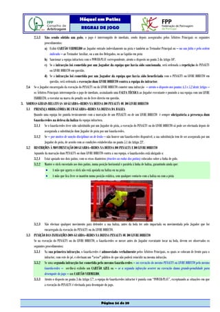 Hóquei em Patins
                                                REGRAS DE JOGO

          2.5.3 Não sendo obtido um golo, o jogo é interrompido de imediato, sendo depois assegurados pelos Árbitros Principais os seguintes
                procedimentos:
                a) Exibir CARTÃO VERMELHO ao Jogador entrado indevidamente na pista e também ao Treinador Principal ou – na sua falta e pela ordem
                     indicada – ao Treinador Auxiliar, ou a um dos Delegados, ou ao Capitão em pista
                b) Sancionar a equipa infractora com o POWER-PLAY correspondente, atento o disposto no ponto 3 do Artigo 10º.
                c) Se a infracção foi cometida por um Jogador da equipa que havia sido sancionada, será ordenada a repetição do PENALTY
                     ou LIVRE DIRECTO em questão.
                d) Se a infracção foi cometida por um Jogador da equipa que havia sido beneficiada com o PENALTY ou LIVRE DIRECTO em
                     questão, será ordenada a execução dum LIVRE DIRECTO contra a equipa do infractor.
   2.6 Se o Jogador encarregado da execução do PENALTY ou do LIVRE DIRECTO cometer uma infracção – atento o disposto nos pontos 4.3 e 5.2 deste Artigo –
       os Árbitros Principais interromperão o jogo de imediato, assinalando uma FALTA TÉCNICA ao Jogador executante e punindo a sua equipa com um LIVRE
       INDIRECTO, a executar na marca do penalty ou do livre directo em questão.
3. NORMAS GERAIS RELATIVAS AO GUARDA–REDES NA DEFESA DO PENALTY OU DO LIVRE DIRECTO
   3.1 PRESENÇA OBRIGATÓRIA DE UM GUARDA–REDES NA DEFESA DA BALIZA
       Quando uma equipa for punida tecnicamente com a marcação de um PENALTY ou de um LIVRE DIRECTO é sempre obrigatória a presença dum
       Guarda-redes na defesa da baliza da equipa infractora.
       3.1.1 Se o Guarda-redes tiver sido substituído por um Jogador de pista, a execução do PENALTY ou do LIVRE DIRECTO só pode ser efectuada depois de
                assegurada a substituição dum Jogador de pista por um Guarda-redes.
       3.1.2 Se – por motivo de sanção disciplinar ou de lesão – não houver um Guarda-redes disponível, a sua substituição tem de ser assegurada por um
                Jogador de pista, de acordo com as condições estabelecidas no ponto 5.1 do Artigo 23º.
   3.2 RESTRIÇÕES À MOVIMENTAÇÃO DO GUARDA–REDES NA DEFESA DO PENALTY E DO LIVRE DIRECTO
       Aquando da marcação dum PENALTY ou dum LIVRE DIRECTO contra a sua equipa, o Guarda-redes está obrigado a:
       3.2.1 Estar apoiado nos dois patins, com os eixos dianteiros (travões ou rodas dos patins) colocados sobre a linha de golo.
       3.2.2 Manter o stick encostado aos dois patins, numa posição horizontal e paralela à linha de baliza, garantindo ainda que:
                 • A mão que agarra o stick não está apoiada na baliza ou na pista
                 • A mão que fica livre se mantém numa posição estática, sem qualquer contacto com a baliza ou com a pista




          3.2.3  Não efectuar qualquer movimento para defender a sua baliza, antes da bola ter sido impactada ou movimentada pelo Jogador que for
                 encarregado da execução do PENALTY ou do LIVRE DIRECTO.
    3.3 PUNIÇÃO DAS INFRACÇÕES DOS GUARDA–REDES NA DEFESA PENALTY OU DO LIVRE DIRECTO
        Se na execução do PENALTY ou do LIVRE DIRECTO, o Guarda-redes se mexer antes do Jogador executante tocar na bola, devem ser observados os
        seguintes procedimentos:
        3.3.1 Na sua primeira infracção, o Guarda-redes é admoestado verbalmente pelos Árbitros Principais, os quais se colocam de frente para o
                 infractor, com este de pé, e efectuam um "aviso" público de que não poderá reincidir na mesma infracção.
        3.3.2 Se uma segunda infracção for cometida pelo mesmo Guarda-redes – na execução do mesmo PENALTY ou LIVRE DIRECTO pelo mesmo
                 Guarda-redes – ser-lhe-á exibido um CARTÃO AZUL ou – se a segunda infracção ocorrer na execução duma grande-penalidade para
                 desempate do jogo – um CARTÃO VERMELHO.
        3.3.3 Atento o disposto no ponto 3 do Artigo 17º, a equipa do Guarda-redes infractor é punida com “POWER-PLAY”, exceptuando as situações em que
                 a execução do PENALTY é efectuada para desempate do jogo.



                                                                Página 34 de 39
 