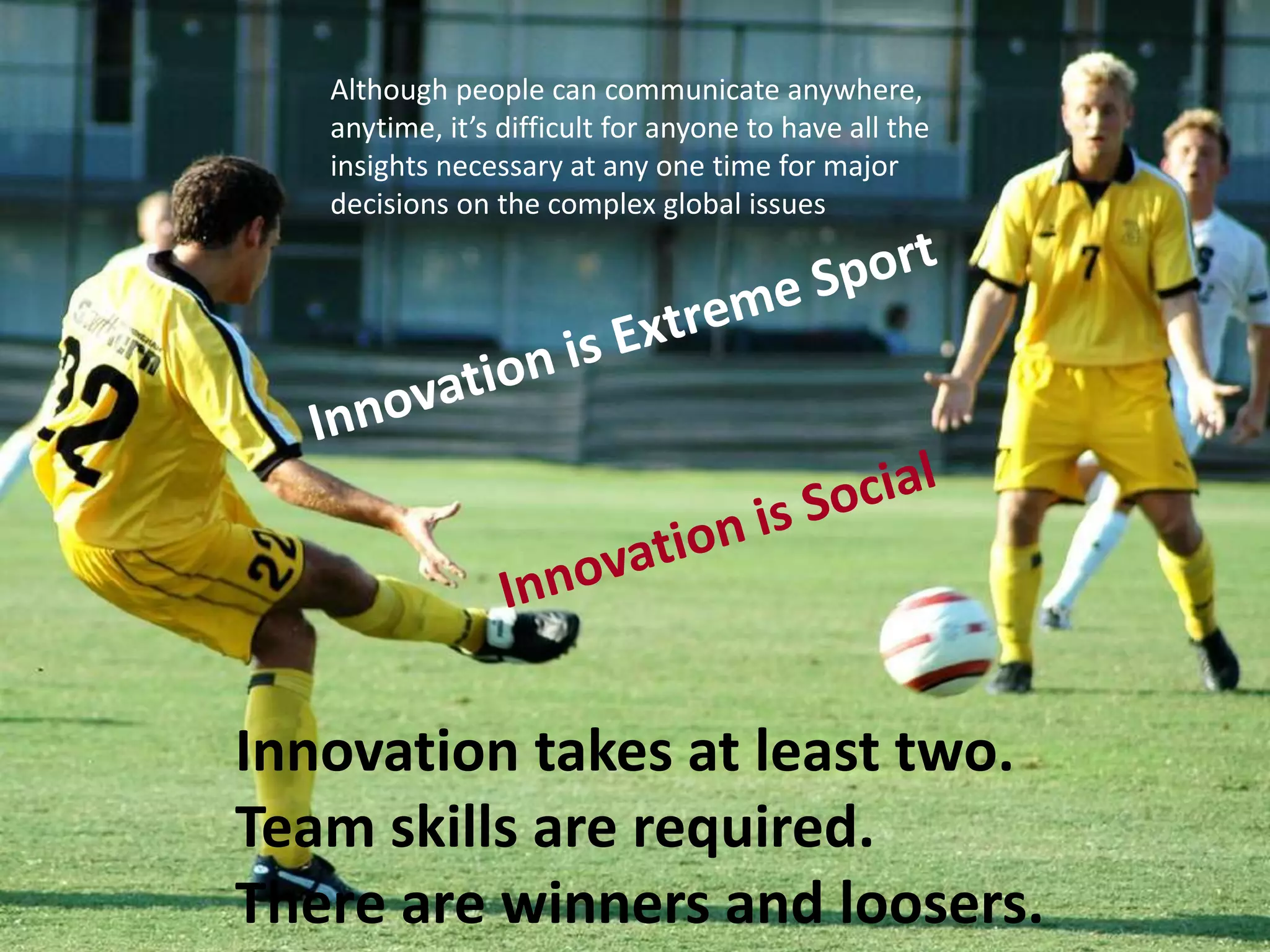 Innovation takes at least two.
Team skills are required.
There are winners and loosers.
Although people can communicate anywhere,
anytime, it’s difficult for anyone to have all the
insights necessary at any one time for major
decisions on the complex global issues
 