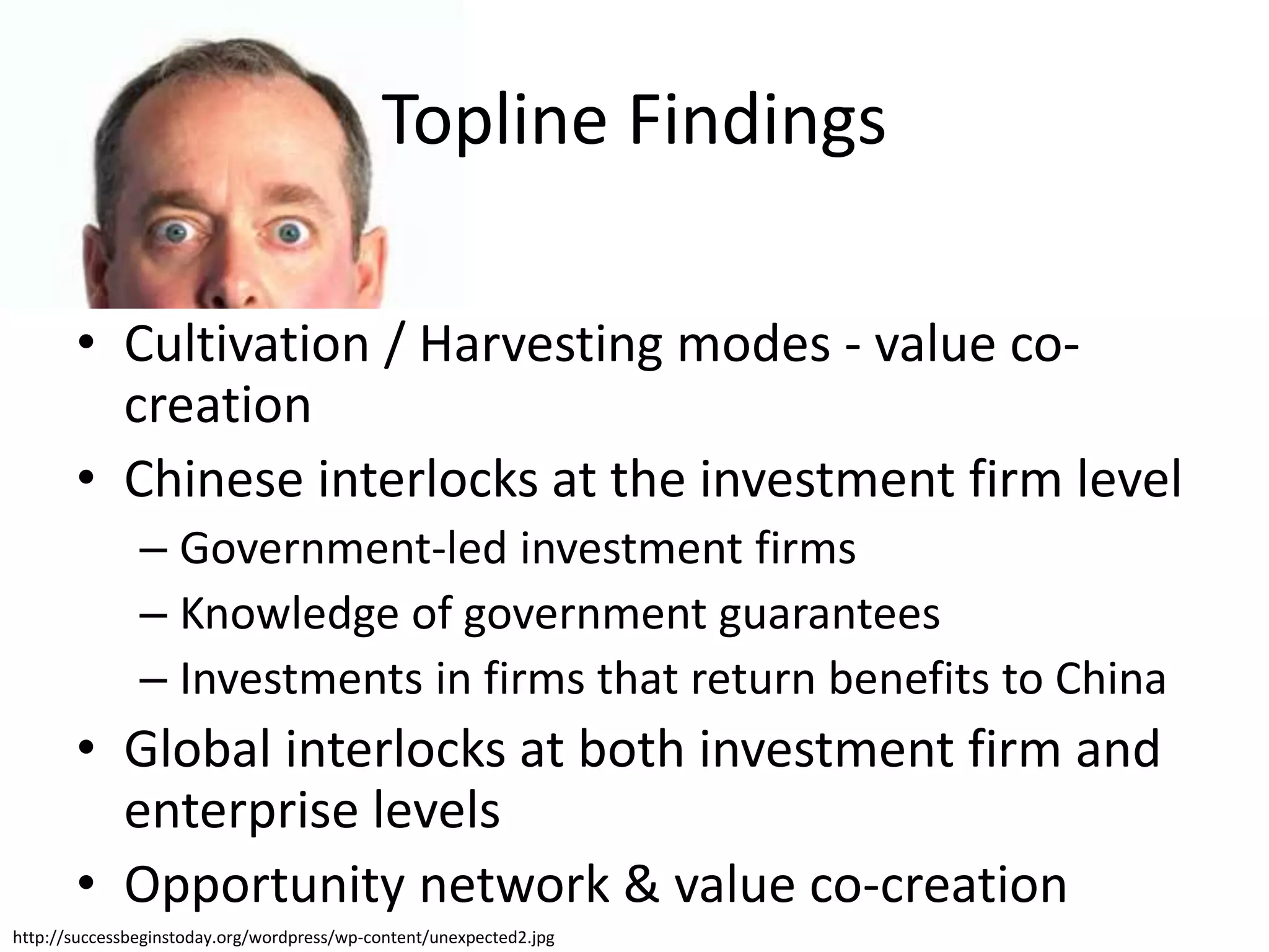 • Cultivation / Harvesting modes - value co-
creation
• Chinese interlocks at the investment firm level
– Government-led investment firms
– Knowledge of government guarantees
– Investments in firms that return benefits to China
• Global interlocks at both investment firm and
enterprise levels
• Opportunity network & value co-creation
http://successbeginstoday.org/wordpress/wp-content/unexpected2.jpg
Topline Findings
 