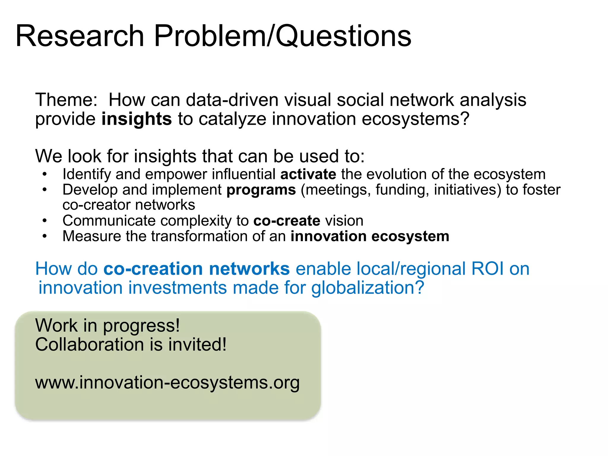Research Problem/Questions
Theme: How can data-driven visual social network analysis
provide insights to catalyze innovation ecosystems?
We look for insights that can be used to:
• Identify and empower influential activate the evolution of the ecosystem
• Develop and implement programs (meetings, funding, initiatives) to foster
co-creator networks
• Communicate complexity to co-create vision
• Measure the transformation of an innovation ecosystem
How do co-creation networks enable local/regional ROI on
innovation investments made for globalization?
Work in progress!
Collaboration is invited!
www.innovation-ecosystems.org
 