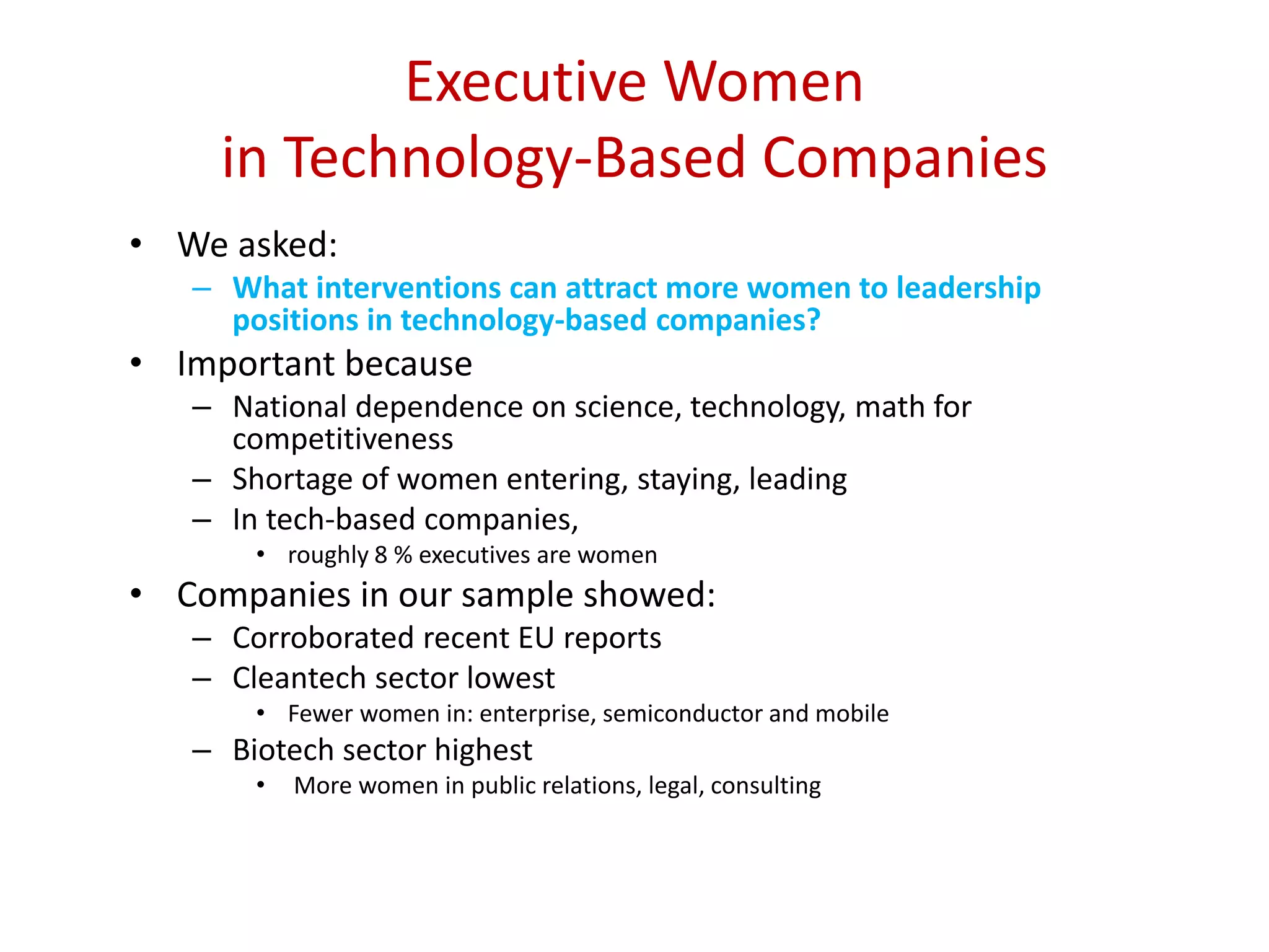 Executive Women
in Technology-Based Companies
• We asked:
– What interventions can attract more women to leadership
positions in technology-based companies?
• Important because
– National dependence on science, technology, math for
competitiveness
– Shortage of women entering, staying, leading
– In tech-based companies,
• roughly 8 % executives are women
• Companies in our sample showed:
– Corroborated recent EU reports
– Cleantech sector lowest
• Fewer women in: enterprise, semiconductor and mobile
– Biotech sector highest
• More women in public relations, legal, consulting
 