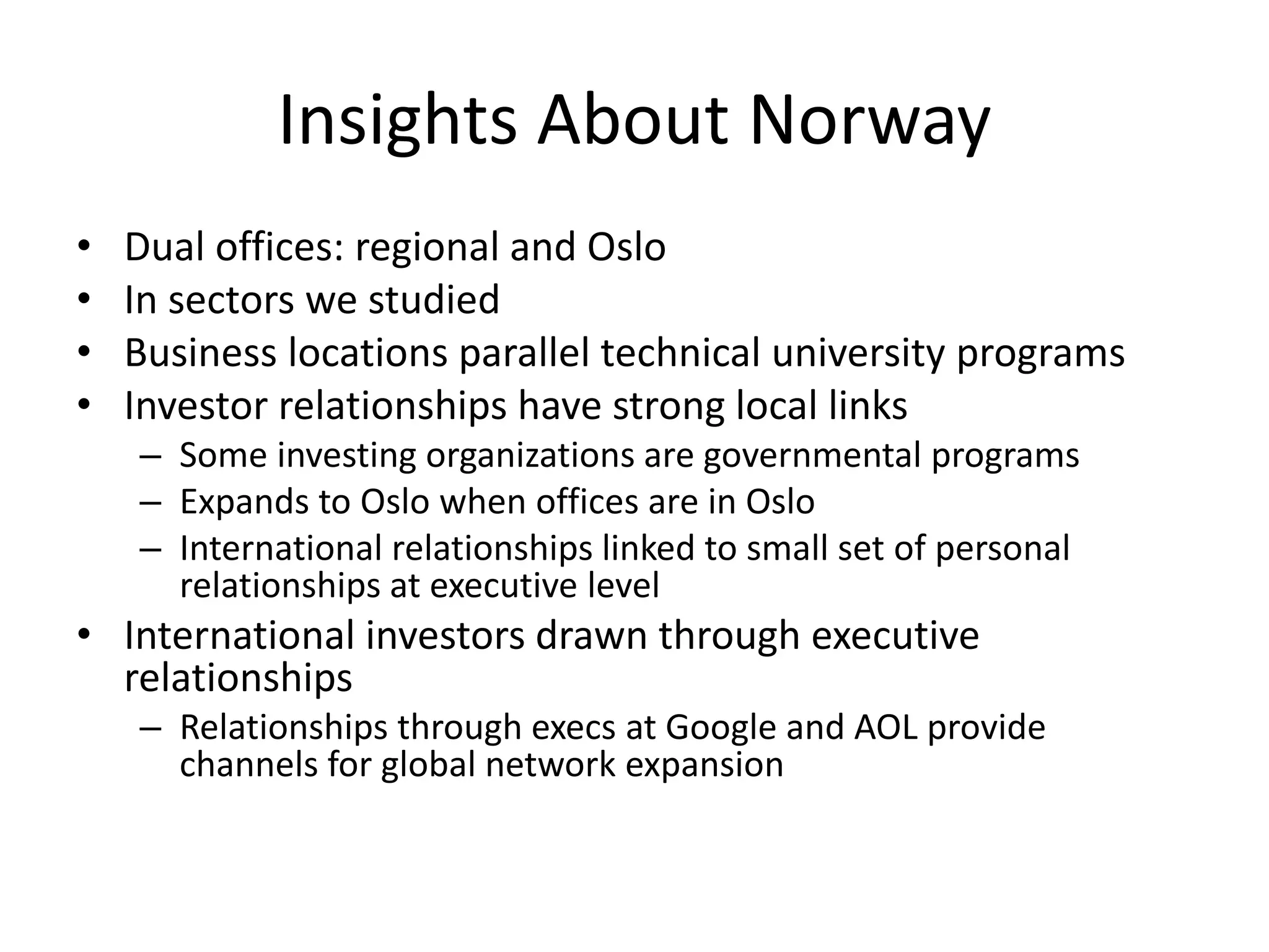 Insights About Norway
• Dual offices: regional and Oslo
• In sectors we studied
• Business locations parallel technical university programs
• Investor relationships have strong local links
– Some investing organizations are governmental programs
– Expands to Oslo when offices are in Oslo
– International relationships linked to small set of personal
relationships at executive level
• International investors drawn through executive
relationships
– Relationships through execs at Google and AOL provide
channels for global network expansion
 