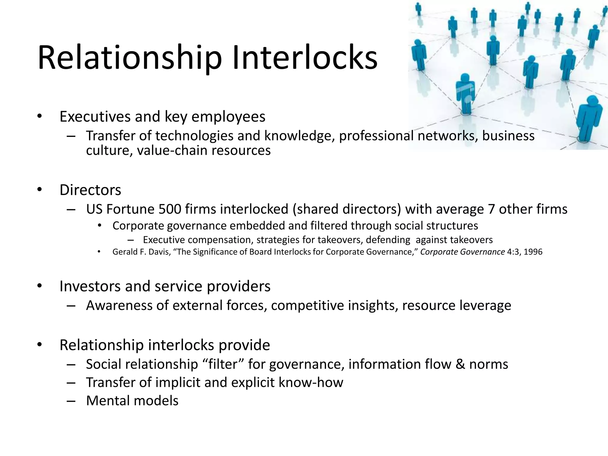 Relationship Interlocks
• Executives and key employees
– Transfer of technologies and knowledge, professional networks, business
culture, value-chain resources
• Directors
– US Fortune 500 firms interlocked (shared directors) with average 7 other firms
• Corporate governance embedded and filtered through social structures
– Executive compensation, strategies for takeovers, defending against takeovers
• Gerald F. Davis, “The Significance of Board Interlocks for Corporate Governance,” Corporate Governance 4:3, 1996
• Investors and service providers
– Awareness of external forces, competitive insights, resource leverage
• Relationship interlocks provide
– Social relationship “filter” for governance, information flow & norms
– Transfer of implicit and explicit know-how
– Mental models
 